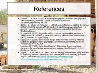 References Conole, G., & Fill, K. (2005). A learning design toolkit to create pedagogically effective learning activities.  Journal of Interactive Media in Education (September), 84-123. Conole, G., Oliver, M., Falconer, I., Littlejohn, A., & Harvey, J. (2007). Designing for learning. In G. Conole & M. Oliver (Eds.),  Contemporary perspectives in e-learning research: themes, methods and impact on practice . Cambridge: RoutledgeFalmer. Goodyear, P. (2002). Psychological foundations for networked learning. In C. Steeples & C. Jones (Eds.),  Networked learning: perspectives and issues  (pp. 49-75). London: Springer Verlag. Goodyear, P. (2005). Educational design and networked learning: Patterns, pattern languages and design practice.  Australasian Journal of Educational Technology, 21 (1), 82-101. Laurillard, D. (2002).  Rethinking University Education: A conversational framework for the effective use of learning technologies  (2nd ed.). London: Routledge Falmer. Mayes, T., & de Freitas, S. (2004). JISC e-Learning Models Desk Study: Review of e-learning theories, frameworks and models [Electronic Version]. Retrieved July 01 2008 from  www. jisc .ac. uk/uploaded_documents/Stage %202%20Learning%20Models%20(Version%201). pdf   