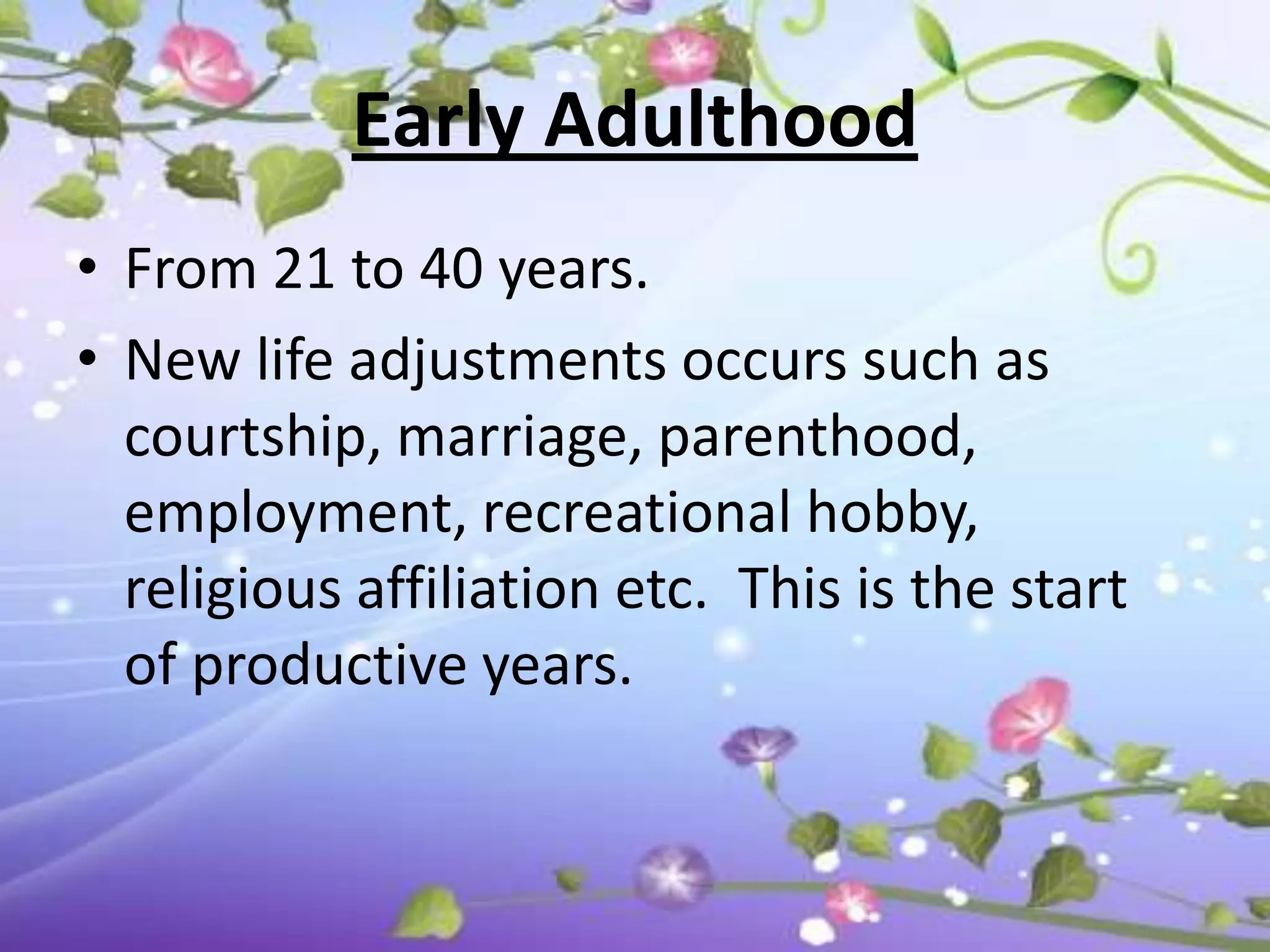 Early Adulthood
• From 21 to 40 years.
• New life adjustments occurs such as
  courtship, marriage, parenthood,
  employment, recreational hobby,
  religious affiliation etc. This is the start
  of productive years.
 