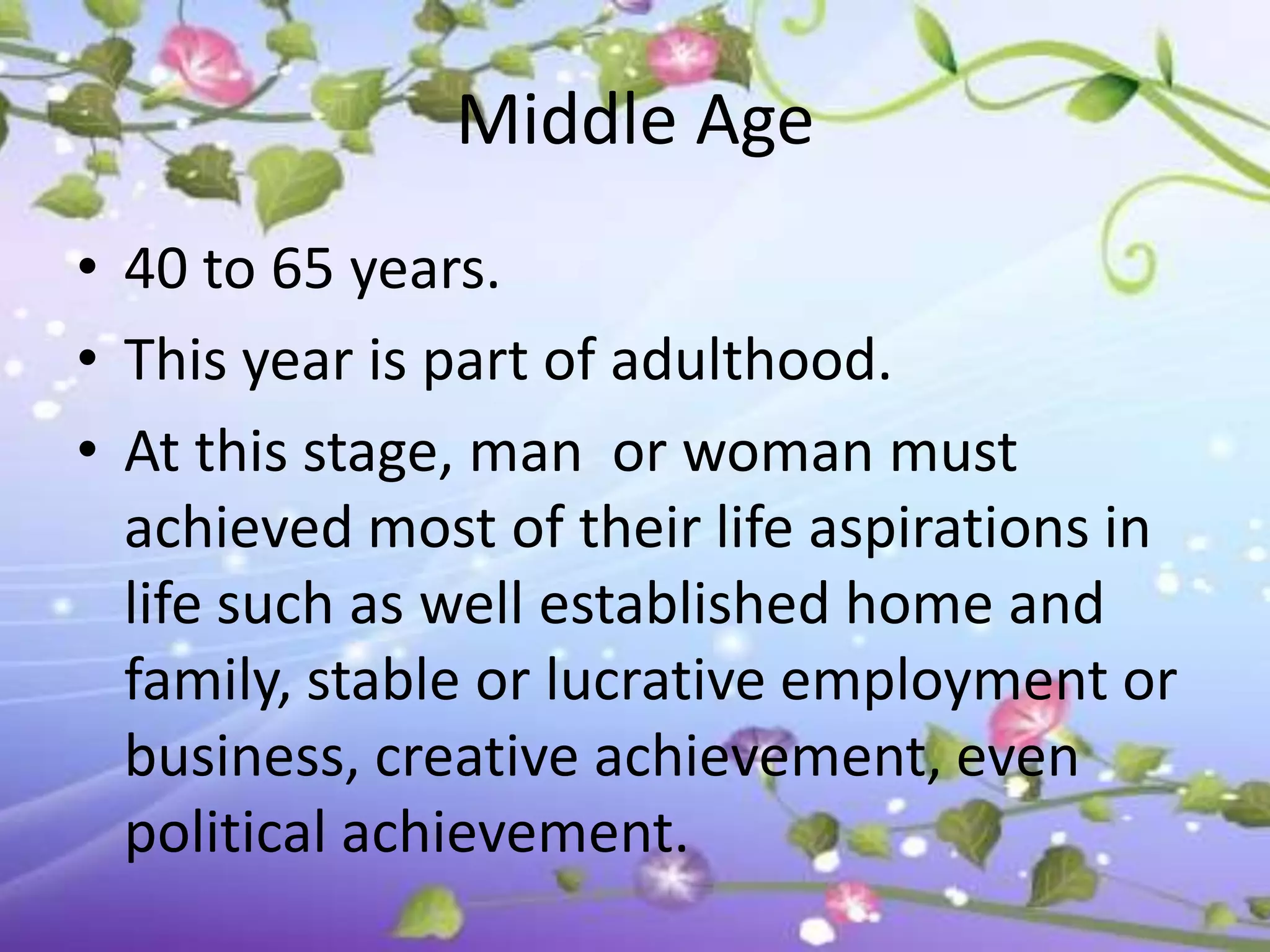 Middle Age
• 40 to 65 years.
• This year is part of adulthood.
• At this stage, man or woman must
  achieved most of their life aspirations in
  life such as well established home and
  family, stable or lucrative employment or
  business, creative achievement, even
  political achievement.
 
