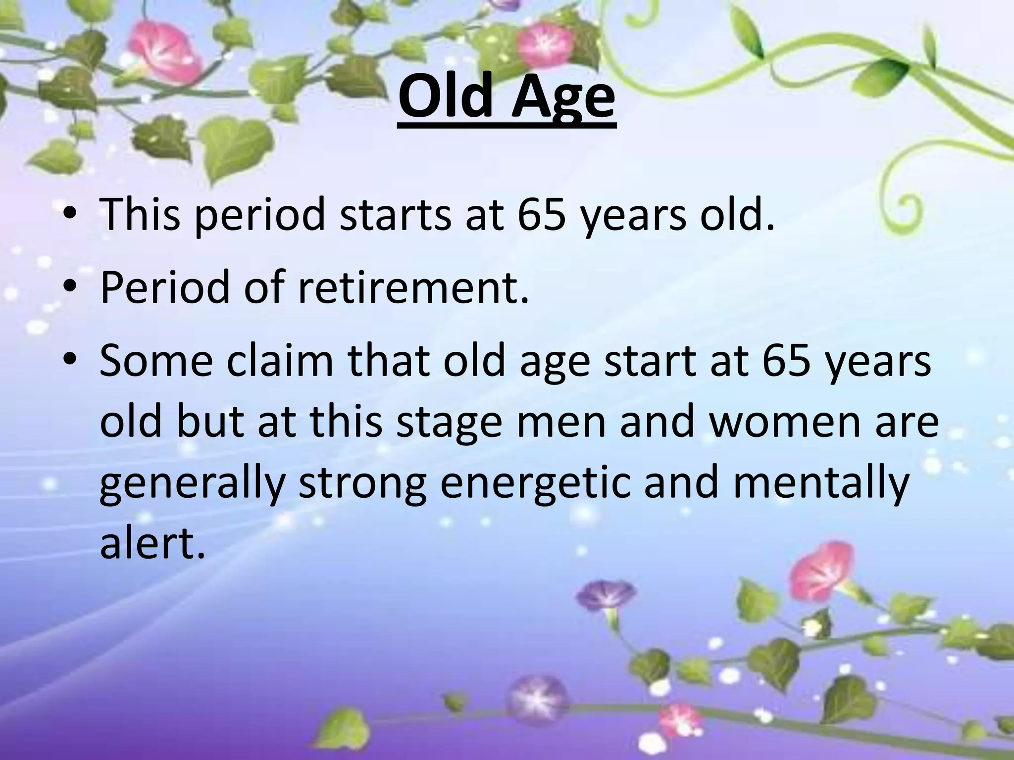 Old Age
• This period starts at 65 years old.
• Period of retirement.
• Some claim that old age start at 65 years
  old but at this stage men and women are
  generally strong energetic and mentally
  alert.
 