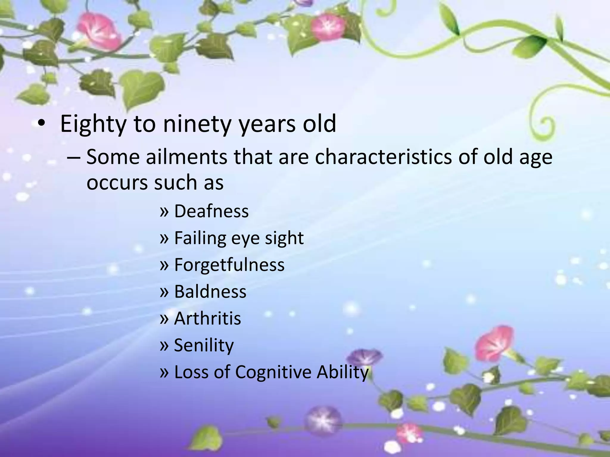 • Eighty to ninety years old
  – Some ailments that are characteristics of old age
    occurs such as
           » Deafness
           » Failing eye sight
           » Forgetfulness
           » Baldness
           » Arthritis
           » Senility
           » Loss of Cognitive Ability
 