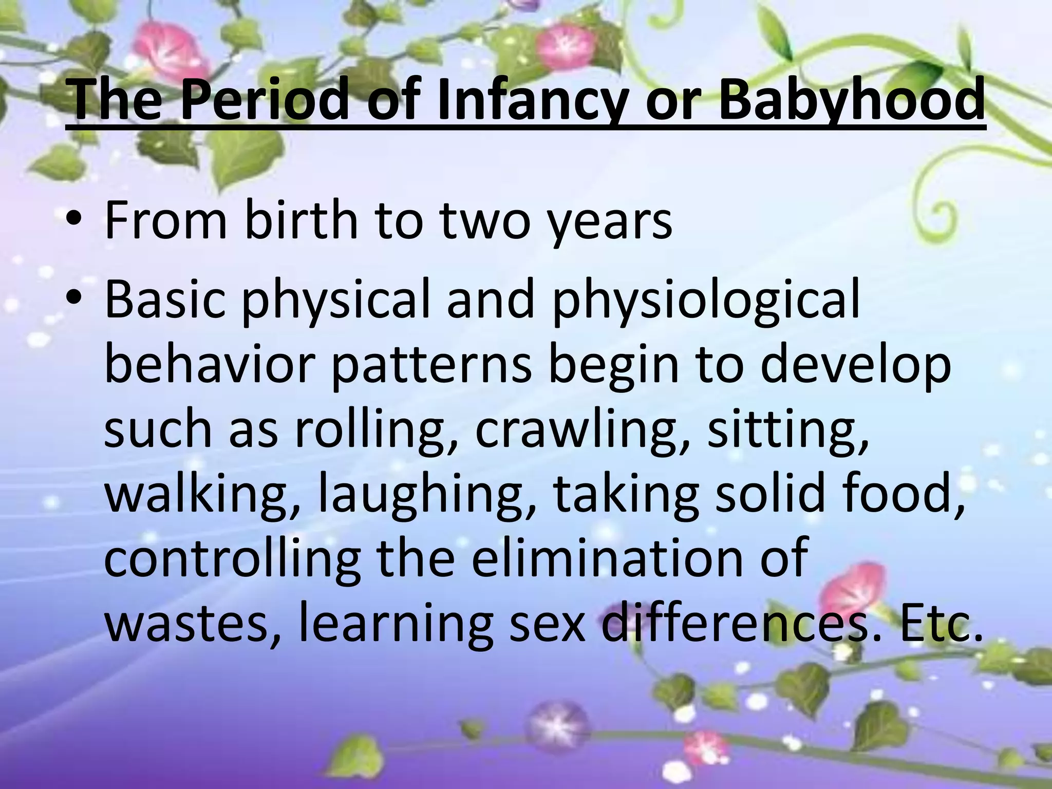 The Period of Infancy or Babyhood
• From birth to two years
• Basic physical and physiological
  behavior patterns begin to develop
  such as rolling, crawling, sitting,
  walking, laughing, taking solid food,
  controlling the elimination of
  wastes, learning sex differences. Etc.
 