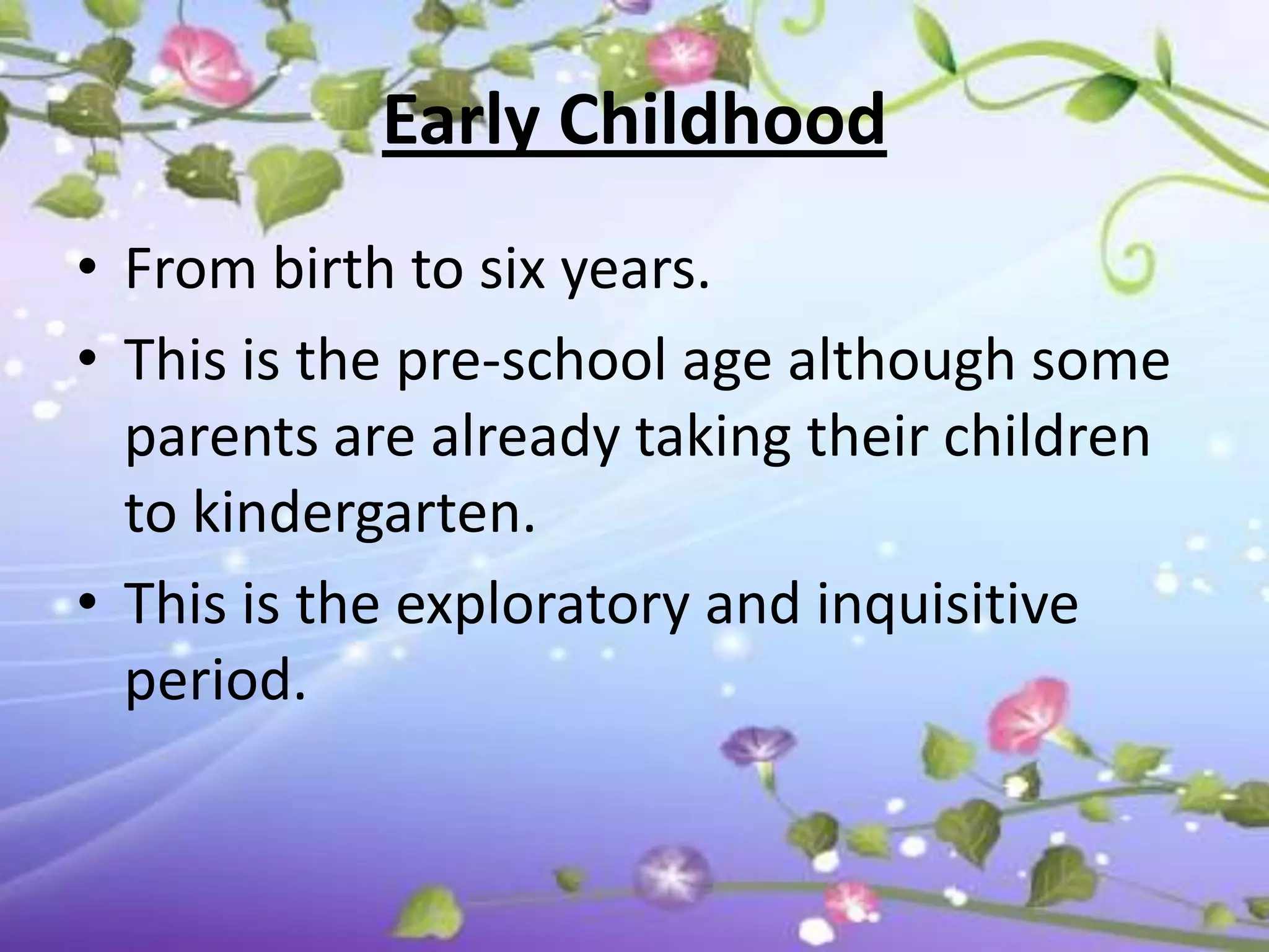 Early Childhood
• From birth to six years.
• This is the pre-school age although some
  parents are already taking their children
  to kindergarten.
• This is the exploratory and inquisitive
  period.
 