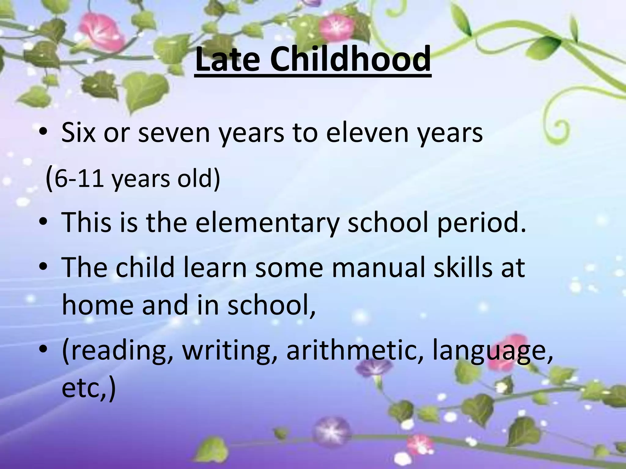 Late Childhood
• Six or seven years to eleven years
 (6-11 years old)
• This is the elementary school period.
• The child learn some manual skills at
  home and in school,
• (reading, writing, arithmetic, language,
  etc,)
 