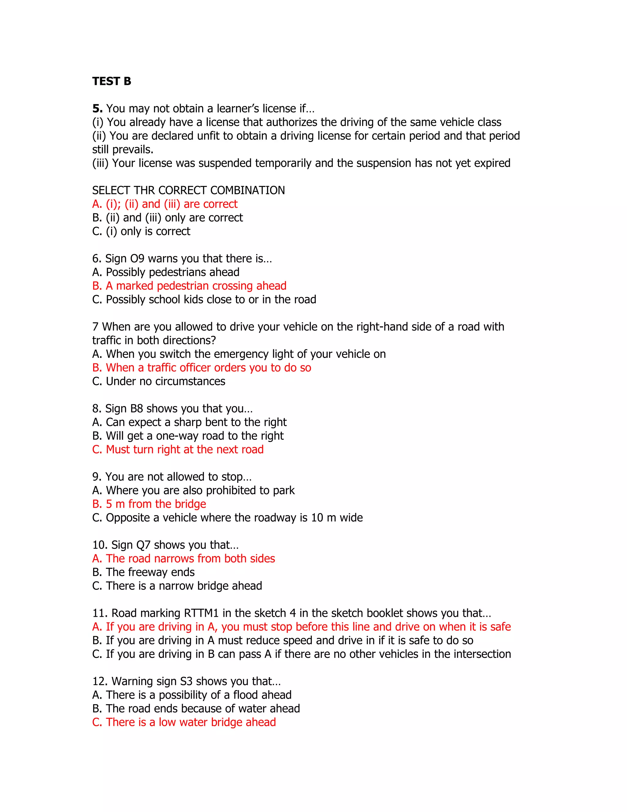 TEST B

5. You may not obtain a learner’s license if…
(i) You already have a license that authorizes the driving of the same vehicle class
(ii) You are declared unfit to obtain a driving license for certain period and that period
still prevails.
(iii) Your license was suspended temporarily and the suspension has not yet expired

SELECT THR CORRECT COMBINATION
A. (i); (ii) and (iii) are correct
B. (ii) and (iii) only are correct
C. (i) only is correct

6. Sign O9 warns you that there is…
A. Possibly pedestrians ahead
B. A marked pedestrian crossing ahead
C. Possibly school kids close to or in the road

7 When are you allowed to drive your vehicle on the right-hand side of a road with
traffic in both directions?
A. When you switch the emergency light of your vehicle on
B. When a traffic officer orders you to do so
C. Under no circumstances

8. Sign B8 shows you that you…
A. Can expect a sharp bent to the right
B. Will get a one-way road to the right
C. Must turn right at the next road

9. You are not allowed to stop…
A. Where you are also prohibited to park
B. 5 m from the bridge
C. Opposite a vehicle where the roadway is 10 m wide

10. Sign Q7 shows you that…
A. The road narrows from both sides
B. The freeway ends
C. There is a narrow bridge ahead

11. Road marking RTTM1 in the sketch 4 in the sketch booklet shows you that…
A. If you are driving in A, you must stop before this line and drive on when it is safe
B. If you are driving in A must reduce speed and drive in if it is safe to do so
C. If you are driving in B can pass A if there are no other vehicles in the intersection

12. Warning sign S3 shows you that…
A. There is a possibility of a flood ahead
B. The road ends because of water ahead
C. There is a low water bridge ahead
 