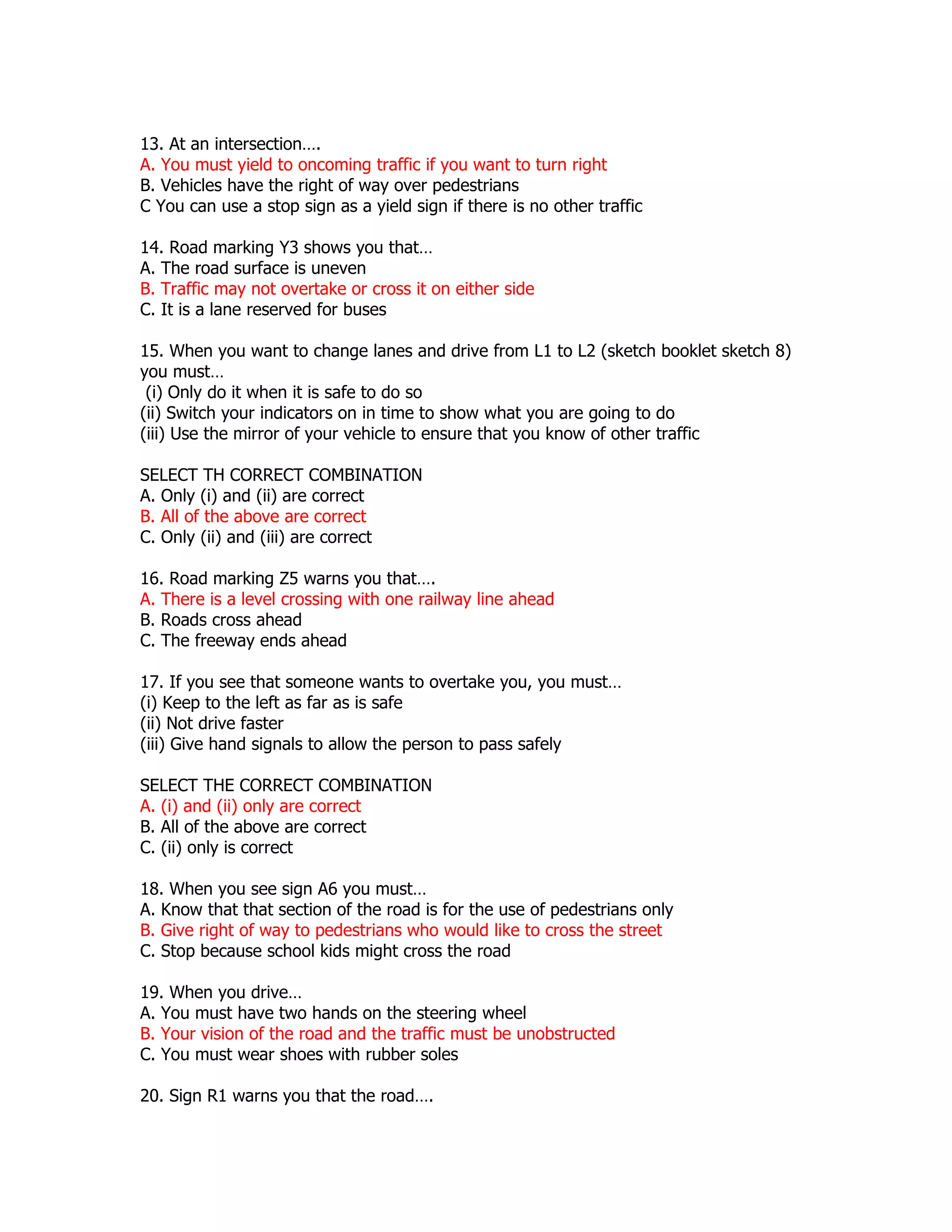 13. At an intersection….
A. You must yield to oncoming traffic if you want to turn right
B. Vehicles have the right of way over pedestrians
C You can use a stop sign as a yield sign if there is no other traffic

14. Road marking Y3 shows you that…
A. The road surface is uneven
B. Traffic may not overtake or cross it on either side
C. It is a lane reserved for buses

15. When you want to change lanes and drive from L1 to L2 (sketch booklet sketch 8)
you must…
 (i) Only do it when it is safe to do so
(ii) Switch your indicators on in time to show what you are going to do
(iii) Use the mirror of your vehicle to ensure that you know of other traffic

SELECT TH CORRECT COMBINATION
A. Only (i) and (ii) are correct
B. All of the above are correct
C. Only (ii) and (iii) are correct

16. Road marking Z5 warns you that….
A. There is a level crossing with one railway line ahead
B. Roads cross ahead
C. The freeway ends ahead

17. If you see that someone wants to overtake you, you must…
(i) Keep to the left as far as is safe
(ii) Not drive faster
(iii) Give hand signals to allow the person to pass safely

SELECT THE CORRECT COMBINATION
A. (i) and (ii) only are correct
B. All of the above are correct
C. (ii) only is correct

18. When you see sign A6 you must…
A. Know that that section of the road is for the use of pedestrians only
B. Give right of way to pedestrians who would like to cross the street
C. Stop because school kids might cross the road

19. When you drive…
A. You must have two hands on the steering wheel
B. Your vision of the road and the traffic must be unobstructed
C. You must wear shoes with rubber soles

20. Sign R1 warns you that the road….
 