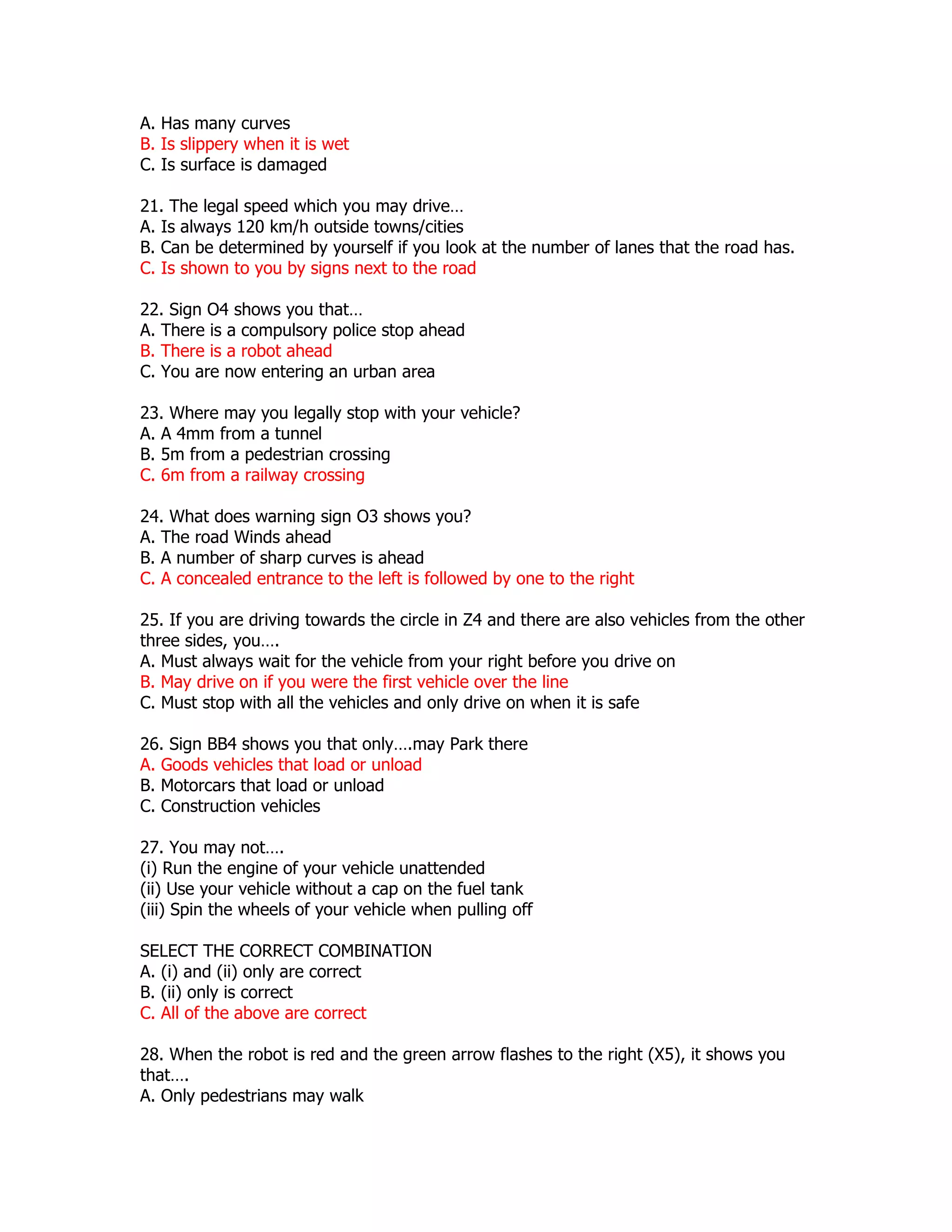 A. Has many curves
B. Is slippery when it is wet
C. Is surface is damaged

21. The legal speed which you may drive…
A. Is always 120 km/h outside towns/cities
B. Can be determined by yourself if you look at the number of lanes that the road has.
C. Is shown to you by signs next to the road

22. Sign O4 shows you that…
A. There is a compulsory police stop ahead
B. There is a robot ahead
C. You are now entering an urban area

23. Where may you legally stop with your vehicle?
A. A 4mm from a tunnel
B. 5m from a pedestrian crossing
C. 6m from a railway crossing

24. What does warning sign O3 shows you?
A. The road Winds ahead
B. A number of sharp curves is ahead
C. A concealed entrance to the left is followed by one to the right

25. If you are driving towards the circle in Z4 and there are also vehicles from the other
three sides, you….
A. Must always wait for the vehicle from your right before you drive on
B. May drive on if you were the first vehicle over the line
C. Must stop with all the vehicles and only drive on when it is safe

26. Sign BB4 shows you that only….may Park there
A. Goods vehicles that load or unload
B. Motorcars that load or unload
C. Construction vehicles

27. You may not….
(i) Run the engine of your vehicle unattended
(ii) Use your vehicle without a cap on the fuel tank
(iii) Spin the wheels of your vehicle when pulling off

SELECT THE CORRECT COMBINATION
A. (i) and (ii) only are correct
B. (ii) only is correct
C. All of the above are correct

28. When the robot is red and the green arrow flashes to the right (X5), it shows you
that….
A. Only pedestrians may walk
 