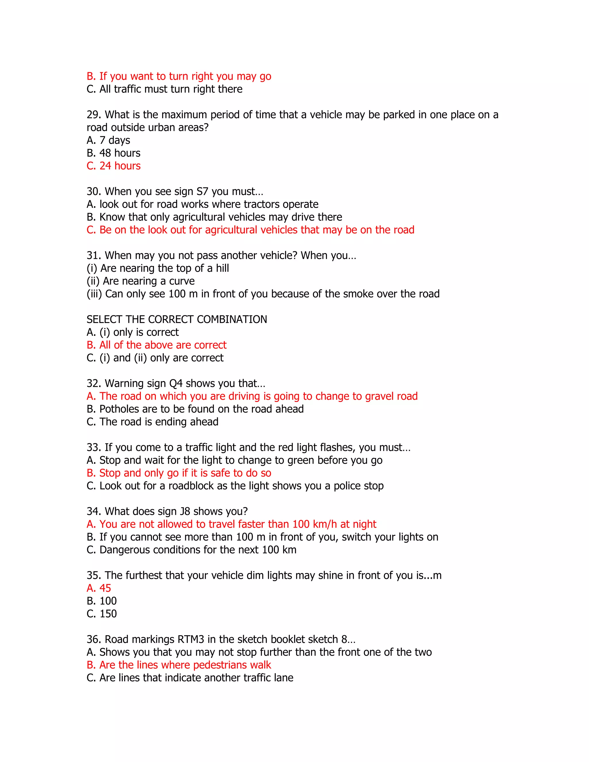 B. If you want to turn right you may go
C. All traffic must turn right there

29. What is the maximum period of time that a vehicle may be parked in one place on a
road outside urban areas?
A. 7 days
B. 48 hours
C. 24 hours

30. When you see sign S7 you must…
A. look out for road works where tractors operate
B. Know that only agricultural vehicles may drive there
C. Be on the look out for agricultural vehicles that may be on the road

31. When may you not pass another vehicle? When you…
(i) Are nearing the top of a hill
(ii) Are nearing a curve
(iii) Can only see 100 m in front of you because of the smoke over the road

SELECT THE CORRECT COMBINATION
A. (i) only is correct
B. All of the above are correct
C. (i) and (ii) only are correct

32. Warning sign Q4 shows you that…
A. The road on which you are driving is going to change to gravel road
B. Potholes are to be found on the road ahead
C. The road is ending ahead

33. If you come to a traffic light and the red light flashes, you must…
A. Stop and wait for the light to change to green before you go
B. Stop and only go if it is safe to do so
C. Look out for a roadblock as the light shows you a police stop

34. What does sign J8 shows you?
A. You are not allowed to travel faster than 100 km/h at night
B. If you cannot see more than 100 m in front of you, switch your lights on
C. Dangerous conditions for the next 100 km

35. The furthest that your vehicle dim lights may shine in front of you is...m
A. 45
B. 100
C. 150

36. Road markings RTM3 in the sketch booklet sketch 8…
A. Shows you that you may not stop further than the front one of the two
B. Are the lines where pedestrians walk
C. Are lines that indicate another traffic lane
 