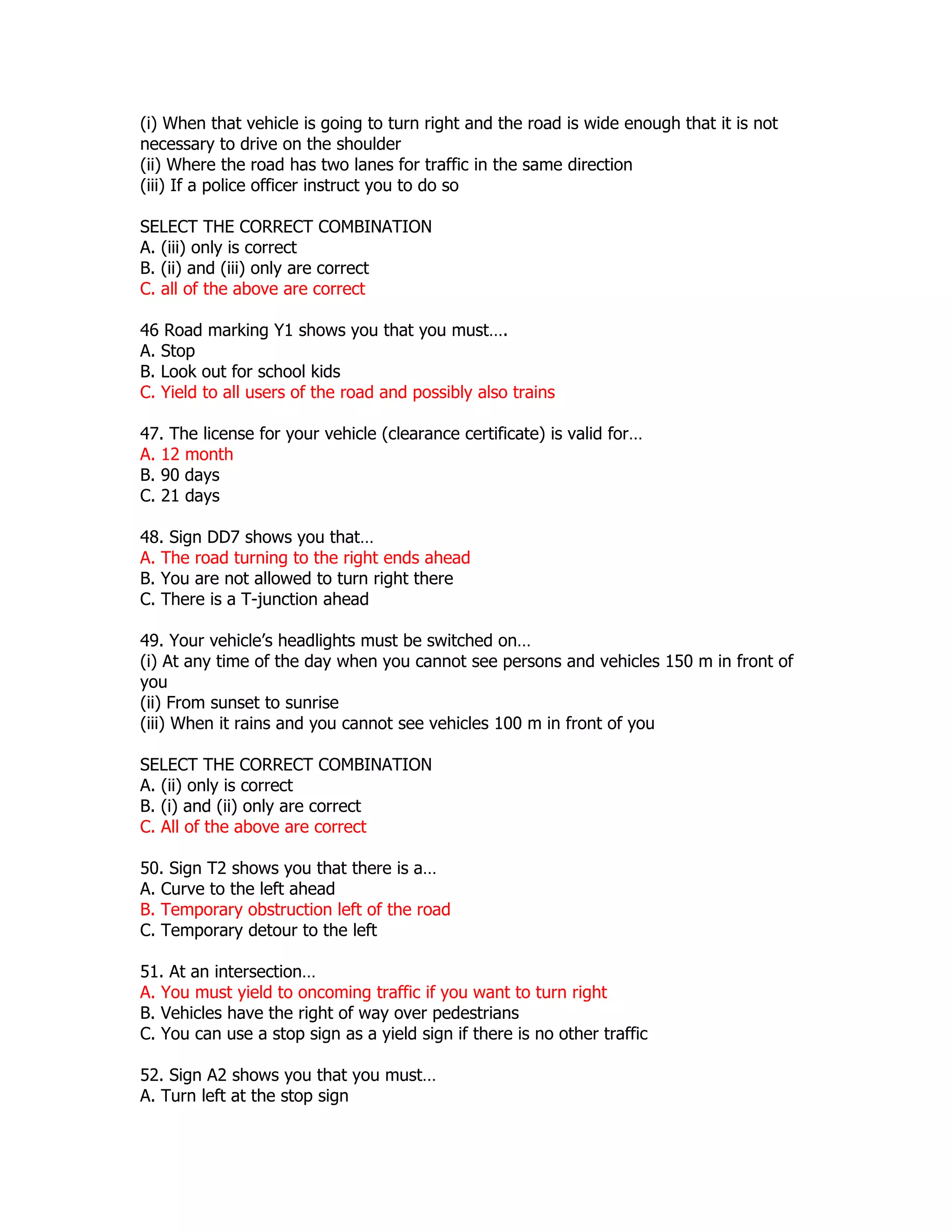 (i) When that vehicle is going to turn right and the road is wide enough that it is not
necessary to drive on the shoulder
(ii) Where the road has two lanes for traffic in the same direction
(iii) If a police officer instruct you to do so

SELECT THE CORRECT COMBINATION
A. (iii) only is correct
B. (ii) and (iii) only are correct
C. all of the above are correct

46 Road marking Y1 shows you that you must….
A. Stop
B. Look out for school kids
C. Yield to all users of the road and possibly also trains

47. The license for your vehicle (clearance certificate) is valid for…
A. 12 month
B. 90 days
C. 21 days

48. Sign DD7 shows you that…
A. The road turning to the right ends ahead
B. You are not allowed to turn right there
C. There is a T-junction ahead

49. Your vehicle’s headlights must be switched on…
(i) At any time of the day when you cannot see persons and vehicles 150 m in front of
you
(ii) From sunset to sunrise
(iii) When it rains and you cannot see vehicles 100 m in front of you

SELECT THE CORRECT COMBINATION
A. (ii) only is correct
B. (i) and (ii) only are correct
C. All of the above are correct

50. Sign T2 shows you that there is a…
A. Curve to the left ahead
B. Temporary obstruction left of the road
C. Temporary detour to the left

51. At an intersection…
A. You must yield to oncoming traffic if you want to turn right
B. Vehicles have the right of way over pedestrians
C. You can use a stop sign as a yield sign if there is no other traffic

52. Sign A2 shows you that you must…
A. Turn left at the stop sign
 