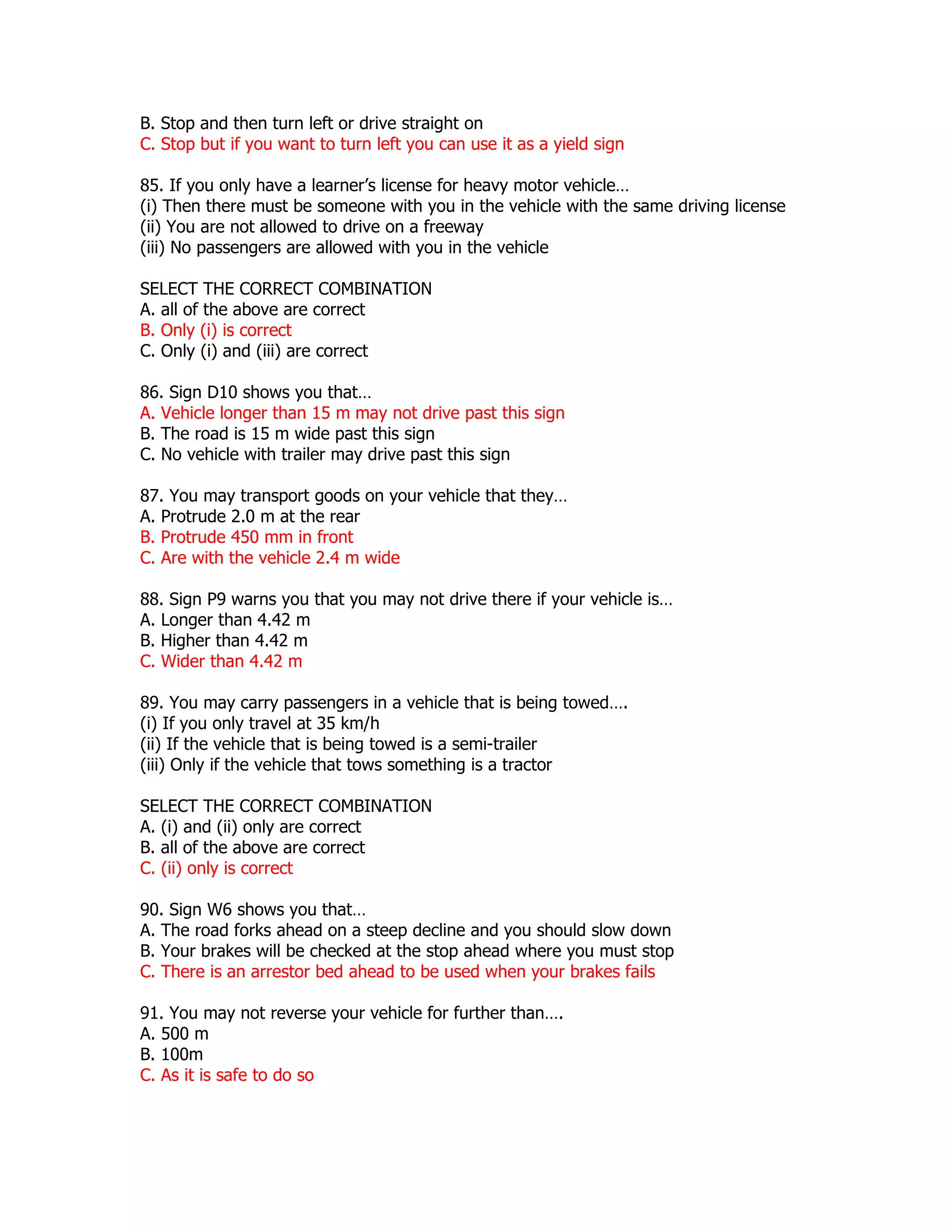 B. Stop and then turn left or drive straight on
C. Stop but if you want to turn left you can use it as a yield sign

85. If you only have a learner’s license for heavy motor vehicle…
(i) Then there must be someone with you in the vehicle with the same driving license
(ii) You are not allowed to drive on a freeway
(iii) No passengers are allowed with you in the vehicle

SELECT THE CORRECT COMBINATION
A. all of the above are correct
B. Only (i) is correct
C. Only (i) and (iii) are correct

86. Sign D10 shows you that…
A. Vehicle longer than 15 m may not drive past this sign
B. The road is 15 m wide past this sign
C. No vehicle with trailer may drive past this sign

87. You may transport goods on your vehicle that they…
A. Protrude 2.0 m at the rear
B. Protrude 450 mm in front
C. Are with the vehicle 2.4 m wide

88. Sign P9 warns you that you may not drive there if your vehicle is…
A. Longer than 4.42 m
B. Higher than 4.42 m
C. Wider than 4.42 m

89. You may carry passengers in a vehicle that is being towed….
(i) If you only travel at 35 km/h
(ii) If the vehicle that is being towed is a semi-trailer
(iii) Only if the vehicle that tows something is a tractor

SELECT THE CORRECT COMBINATION
A. (i) and (ii) only are correct
B. all of the above are correct
C. (ii) only is correct

90. Sign W6 shows you that…
A. The road forks ahead on a steep decline and you should slow down
B. Your brakes will be checked at the stop ahead where you must stop
C. There is an arrestor bed ahead to be used when your brakes fails

91. You may not reverse your vehicle for further than….
A. 500 m
B. 100m
C. As it is safe to do so
 