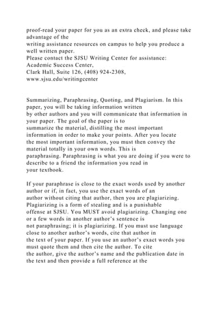 proof-read your paper for you as an extra check, and please take
advantage of the
writing assistance resources on campus to help you produce a
well written paper.
Please contact the SJSU Writing Center for assistance:
Academic Success Center,
Clark Hall, Suite 126, (408) 924-2308,
www.sjsu.edu/writingcenter
Summarizing, Paraphrasing, Quoting, and Plagiarism. In this
paper, you will be taking information written
by other authors and you will communicate that information in
your paper. The goal of the paper is to
summarize the material, distilling the most important
information in order to make your points. After you locate
the most important information, you must then convey the
material totally in your own words. This is
paraphrasing. Paraphrasing is what you are doing if you were to
describe to a friend the information you read in
your textbook.
If your paraphrase is close to the exact words used by another
author or if, in fact, you use the exact words of an
author without citing that author, then you are plagiarizing.
Plagiarizing is a form of stealing and is a punishable
offense at SJSU. You MUST avoid plagiarizing. Changing one
or a few words in another author’s sentence is
not paraphrasing; it is plagiarizing. If you must use language
close to another author’s words, cite that author in
the text of your paper. If you use an author’s exact words you
must quote them and then cite the author. To cite
the author, give the author’s name and the publication date in
the text and then provide a full reference at the
 