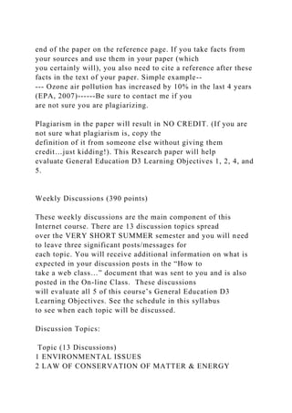 end of the paper on the reference page. If you take facts from
your sources and use them in your paper (which
you certainly will), you also need to cite a reference after these
facts in the text of your paper. Simple example--
--- Ozone air pollution has increased by 10% in the last 4 years
(EPA, 2007)------Be sure to contact me if you
are not sure you are plagiarizing.
Plagiarism in the paper will result in NO CREDIT. (If you are
not sure what plagiarism is, copy the
definition of it from someone else without giving them
credit…just kidding!). This Research paper will help
evaluate General Education D3 Learning Objectives 1, 2, 4, and
5.
Weekly Discussions (390 points)
These weekly discussions are the main component of this
Internet course. There are 13 discussion topics spread
over the VERY SHORT SUMMER semester and you will need
to leave three significant posts/messages for
each topic. You will receive additional information on what is
expected in your discussion posts in the “How to
take a web class…” document that was sent to you and is also
posted in the On-line Class. These discussions
will evaluate all 5 of this course’s General Education D3
Learning Objectives. See the schedule in this syllabus
to see when each topic will be discussed.
Discussion Topics:
Topic (13 Discussions)
1 ENVIRONMENTAL ISSUES
2 LAW OF CONSERVATION OF MATTER & ENERGY
 
