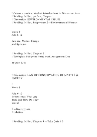 ! Course overview; student introductions in Discussion Area
! Reading: Miller, preface, Chapter 1
! Discussion: ENVIRONMENTAL ISSUES
! Reading: Miller, Supplement 3—Environmental History
Week 1
July 6-12
Science, Matter, Energy
and Systems
! Reading: Miller, Chapter 2
! Ecological Footprint Home work Assignment Due
by July 13th
! Discussion: LAW OF CONSERVATION OF MATTER &
ENERGY
!
Week 1
July 6-12
Ecosystems: What Are
They and How Do They
Work?
Biodiversity and
Evolution
! Reading: Miller, Chapter 3 —Take Quiz # 3
 