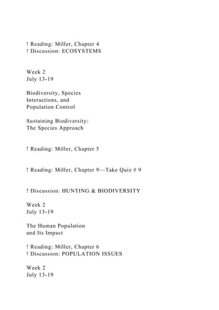! Reading: Miller, Chapter 4
! Discussion: ECOSYSTEMS
Week 2
July 13-19
Biodiversity, Species
Interactions, and
Population Control
Sustaining Biodiversity:
The Species Approach
! Reading: Miller, Chapter 5
! Reading: Miller, Chapter 9—Take Quiz # 9
! Discussion: HUNTING & BIODIVERSITY
Week 2
July 13-19
The Human Population
and Its Impact
! Reading: Miller, Chapter 6
! Discussion: POPULATION ISSUES
Week 2
July 13-19
 