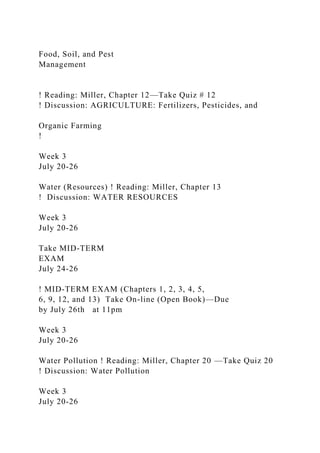 Food, Soil, and Pest
Management
! Reading: Miller, Chapter 12—Take Quiz # 12
! Discussion: AGRICULTURE: Fertilizers, Pesticides, and
Organic Farming
!
Week 3
July 20-26
Water (Resources) ! Reading: Miller, Chapter 13
! Discussion: WATER RESOURCES
Week 3
July 20-26
Take MID-TERM
EXAM
July 24-26
! MID-TERM EXAM (Chapters 1, 2, 3, 4, 5,
6, 9, 12, and 13) Take On-line (Open Book)—Due
by July 26th at 11pm
Week 3
July 20-26
Water Pollution ! Reading: Miller, Chapter 20 —Take Quiz 20
! Discussion: Water Pollution
Week 3
July 20-26
 