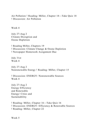 Air Pollution ! Reading: Miller, Chapter 18—Take Quiz 18
! Discussion: Air Pollution
Week 4
July 27-Aug 2
Climate Disruption and
Ozone Depletion
! Reading Miller, Chapters 19
! Discussion: Climate Change & Ozone Depletion
! Newspaper Homework Assignment Due
July 31st
Week 4
July 27-Aug 2
Nonrenewable Energy ! Reading: Miller, Chapter 15
! Discussion: ENERGY: Nonrenewable Sources
Week 4
July 27-Aug 2
Energy Efficiency
and Renewable
Energy/ Cities and
Sustainability
! Reading: Miller, Chapter 16—Take Quiz 16
! Discussion: ENERGY: Efficiency & Renewable Sources
! Reading: Miller, Chapter 22
Week 5
 