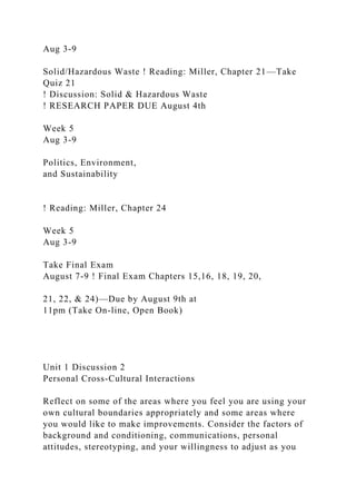 Aug 3-9
Solid/Hazardous Waste ! Reading: Miller, Chapter 21—Take
Quiz 21
! Discussion: Solid & Hazardous Waste
! RESEARCH PAPER DUE August 4th
Week 5
Aug 3-9
Politics, Environment,
and Sustainability
! Reading: Miller, Chapter 24
Week 5
Aug 3-9
Take Final Exam
August 7-9 ! Final Exam Chapters 15,16, 18, 19, 20,
21, 22, & 24)—Due by August 9th at
11pm (Take On-line, Open Book)
Unit 1 Discussion 2
Personal Cross-Cultural Interactions
Reflect on some of the areas where you feel you are using your
own cultural boundaries appropriately and some areas where
you would like to make improvements. Consider the factors of
background and conditioning, communications, personal
attitudes, stereotyping, and your willingness to adjust as you
 