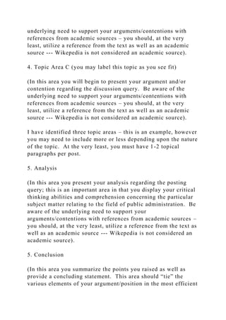 underlying need to support your arguments/contentions with
references from academic sources – you should, at the very
least, utilize a reference from the text as well as an academic
source --- Wikepedia is not considered an academic source).
4. Topic Area C (you may label this topic as you see fit)
(In this area you will begin to present your argument and/or
contention regarding the discussion query. Be aware of the
underlying need to support your arguments/contentions with
references from academic sources – you should, at the very
least, utilize a reference from the text as well as an academic
source --- Wikepedia is not considered an academic source).
I have identified three topic areas – this is an example, however
you may need to include more or less depending upon the nature
of the topic. At the very least, you must have 1-2 topical
paragraphs per post.
5. Analysis
(In this area you present your analysis regarding the posting
query; this is an important area in that you display your critical
thinking abilities and comprehension concerning the particular
subject matter relating to the field of public administration. Be
aware of the underlying need to support your
arguments/contentions with references from academic sources –
you should, at the very least, utilize a reference from the text as
well as an academic source --- Wikepedia is not considered an
academic source).
5. Conclusion
(In this area you summarize the points you raised as well as
provide a concluding statement. This area should “tie” the
various elements of your argument/position in the most efficient
 