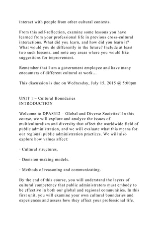 interact with people from other cultural contexts.
From this self-reflection, examine some lessons you have
learned from your professional life in previous cross-cultural
interactions. What did you learn, and how did you learn it?
What would you do differently in the future? Include at least
two such lessons, and note any areas where you would like
suggestions for improvement.
Remember that I am a government employee and have many
encounters of different cultural at work…
This discussion is due on Wednesday, July 15, 2015 @ 5:00pm
UNIT 1 – Cultural Boundaries
INTRODUCTION
Welcome to DPA8412 – Global and Diverse Societies! In this
course, we will explore and analyze the issues of
multiculturalism and diversity that affect the worldwide field of
public administration, and we will evaluate what this means for
our regional public administration practices. We will also
explore how values affect:
· Cultural structures.
· Decision-making models.
· Methods of reasoning and communicating.
By the end of this course, you will understand the layers of
cultural competency that public administrators must embody to
be effective in both our global and regional communities. In this
first unit, you will examine your own cultural boundaries and
experiences and assess how they affect your professional life.
 