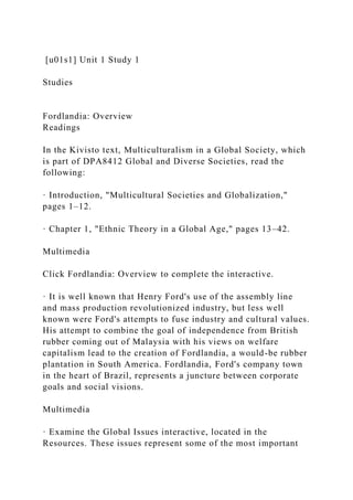 [u01s1] Unit 1 Study 1
Studies
Fordlandia: Overview
Readings
In the Kivisto text, Multiculturalism in a Global Society, which
is part of DPA8412 Global and Diverse Societies, read the
following:
· Introduction, "Multicultural Societies and Globalization,"
pages 1–12.
· Chapter 1, "Ethnic Theory in a Global Age," pages 13–42.
Multimedia
Click Fordlandia: Overview to complete the interactive.
· It is well known that Henry Ford's use of the assembly line
and mass production revolutionized industry, but less well
known were Ford's attempts to fuse industry and cultural values.
His attempt to combine the goal of independence from British
rubber coming out of Malaysia with his views on welfare
capitalism lead to the creation of Fordlandia, a would-be rubber
plantation in South America. Fordlandia, Ford's company town
in the heart of Brazil, represents a juncture between corporate
goals and social visions.
Multimedia
· Examine the Global Issues interactive, located in the
Resources. These issues represent some of the most important
 