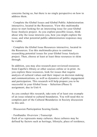 concerns facing us, but there is no single perspective on how to
address them.
· Complete the Global Issues and Global Public Administration
interactive, located in the Resources. View this multimedia
piece to start looking for an interesting issue for your Global
Issue Analysis project. As you explore possible issues, think
about why the issue interests you, how you might explore the
issue, and what potential public administration responses may
be viable.
· Complete the Global Issue Resources interactive, located in
the Resources. Use this multimedia piece to continue
researching potential issues for your Global Issue Analysis
project. Then, choose at least at least three resources to skim
through.
In addition, you may also research peer-reviewed resources
from Capella's library or other sources online or in print. As
you explore these resources, look for issues that require
analysis of cultural values and their impact on decision making
and communications, as well as dynamics of public engagement
and participation. This research will help prepare you to be
successful in your Global Issue – Selection (Phase I)
assignment, due in Unit 4.
As you conduct this research, take note of at least one example
of an issue related to cultural boundaries. You will need this to
complete part of the Cultural Boundaries in Society discussion
in this unit.
· Discussion Participation Scoring Guide.
· Fordlandia: Overview | Transcript
Each of us represents many cultures; these cultures may be
defined by factors such as heritage, lifestyle, place of residence,
 