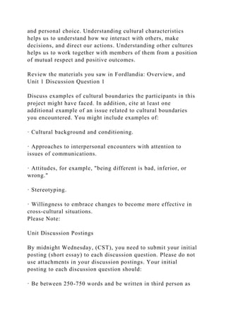 and personal choice. Understanding cultural characteristics
helps us to understand how we interact with others, make
decisions, and direct our actions. Understanding other cultures
helps us to work together with members of them from a position
of mutual respect and positive outcomes.
Review the materials you saw in Fordlandia: Overview, and
Unit 1 Discussion Question 1
Discuss examples of cultural boundaries the participants in this
project might have faced. In addition, cite at least one
additional example of an issue related to cultural boundaries
you encountered. You might include examples of:
· Cultural background and conditioning.
· Approaches to interpersonal encounters with attention to
issues of communications.
· Attitudes, for example, "being different is bad, inferior, or
wrong."
· Stereotyping.
· Willingness to embrace changes to become more effective in
cross-cultural situations.
Please Note:
Unit Discussion Postings
By midnight Wednesday, (CST), you need to submit your initial
posting (short essay) to each discussion question. Please do not
use attachments in your discussion postings. Your initial
posting to each discussion question should:
· Be between 250-750 words and be written in third person as
 