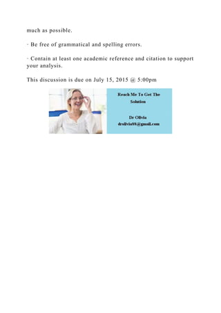 much as possible.
· Be free of grammatical and spelling errors.
· Contain at least one academic reference and citation to support
your analysis.
This discussion is due on July 15, 2015 @ 5:00pm
 