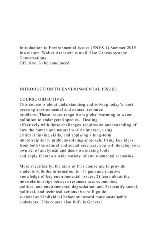 Introduction to Environmental Issues (ENVS 1) Summer 2015
Instructor: Walter Arenstein e-mail: Use Canvas system:
Conversations
Off. Hrs: To be announced
INTRODUCTION TO ENVIRONMENTAL ISSUES
COURSE OBJECTIVES
This course is about understanding and solving today’s most
pressing environmental and natural resource
problems. These issues range from global warming to water
pollution to endangered species. Dealing
effectively with these challenges requires an understanding of
how the human and natural worlds interact, using
critical thinking skills, and applying a long-term
interdisciplinary problem-solving approach. Using key ideas
from both the natural and social sciences, you will develop your
own set of analytical and decision making tools
and apply them to a wide variety of environmental scenarios.
More specifically, the aims of this course are to provide
students with the information to: 1) gain and improve
knowledge of key environmental issues; 2) learn about the
interrelationships between resource use, economics,
politics, and environmental degradation; and 3) identify social,
political, and technical actions that will guide
societal and individual behavior toward more sustainable
endeavors. This course also fulfills General
 