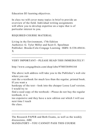Education D3 learning objectives.
In class we will cover many topics in brief to provide an
overview of the field. Individual writing assignments
will allow you to develop expertise on a topic that is of
particular interest to you.
REQUIRED COURSE MATERIAL
Living in the Environment, 17th Edition
Author(s): G. Tyler Miller and Scott E. Spoolman
Publisher: Brooks/Cole-Cengage Learning ISBN: 0-538-49414-
X
---------------------------------------------------------------------------
-------------------------------
VERY IMPORTANT—PLEASE READ THIS IMMEDIATELY!
http://www.cengagebrain.com/shop/isbn/9780538494144
The above web address will take you to the Publisher’s web site
where you can
rent the e-textbook for much less than the regular, printed book.
If you want a
hardcopy of the text—look into the cheaper Loose Leaf version.
I would try to
find a used copy of the textbook—Please do not buy the regular
textbook, it is
too expensive and they have a new edition out which I will use
next time I teach
the class.
---------------------------------------------------------------------------
--------------------------------------------------
The Research PAPER and Both Exams, as well as the weekly
discussions, ARE
MANDATORY—YOU CANNOT PASS THIS COURSE
 
