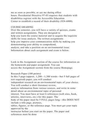 me as soon as possible, or see me during office
hours. Presidential Directive 97-03 requires that students with
disabilities register with the Accessible Education
Center to establish a record of their disability (924-6000).
COURSE GRADING
Over the semester, you will have a variety of quizzes, exams
and written assignments. They are designed to
help you learn the course material and to acquire the requisite
skills for issue analysis. The written assignments
help you improve your communication skills by making you
demonstrating your ability to comprehend,
analyze, and take a position on an environmental issue.
Information about each assignment and exam is below.
Look in the Assignment section of the course for information on
the homework and paper assignment. You can
access the Assignment section from the course Homepage.
Research Paper (100 points)
In this 5 page (approx. 1,200—1,300 words—but 5 full pages of
text required) paper, you will conduct
independent research on an environmental topic of your choice.
You will conduct a short literature review,
analyze information from various sources, and write in some
detail about an environmental topic of personal
interest. You must have at least 6 references (web sites, book,
articles, interviews, etc.) for this paper. The
body of the paper must be 5 FULL pages long—this DOES NOT
include a title page, pictures,
tables, figures, or the reference page. You must get your topic
approved by the
instructor before you start on the paper. The paper and
references must be done
 