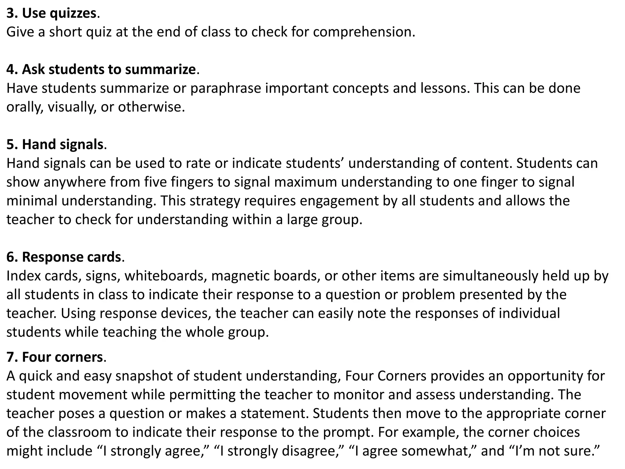 3. Use quizzes.
Give a short quiz at the end of class to check for comprehension.
4. Ask students to summarize.
Have students summarize or paraphrase important concepts and lessons. This can be done
orally, visually, or otherwise.
5. Hand signals.
Hand signals can be used to rate or indicate students’ understanding of content. Students can
show anywhere from five fingers to signal maximum understanding to one finger to signal
minimal understanding. This strategy requires engagement by all students and allows the
teacher to check for understanding within a large group.
6. Response cards.
Index cards, signs, whiteboards, magnetic boards, or other items are simultaneously held up by
all students in class to indicate their response to a question or problem presented by the
teacher. Using response devices, the teacher can easily note the responses of individual
students while teaching the whole group.
7. Four corners.
A quick and easy snapshot of student understanding, Four Corners provides an opportunity for
student movement while permitting the teacher to monitor and assess understanding. The
teacher poses a question or makes a statement. Students then move to the appropriate corner
of the classroom to indicate their response to the prompt. For example, the corner choices
might include “I strongly agree,” “I strongly disagree,” “I agree somewhat,” and “I’m not sure.”
 