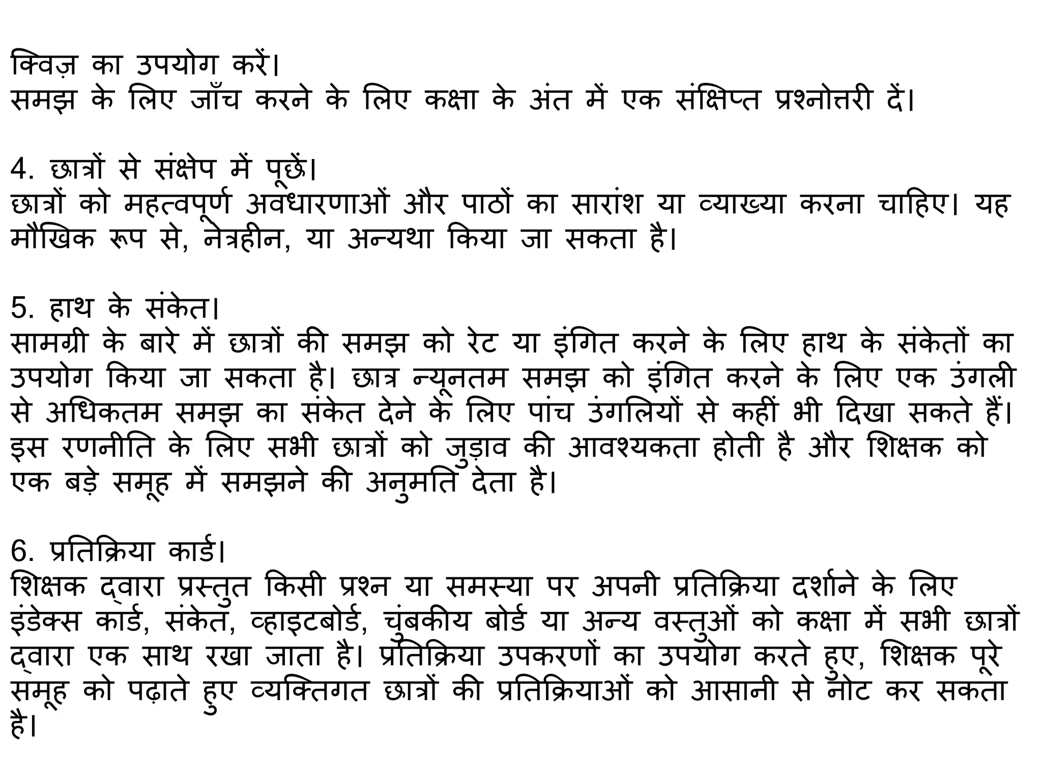 क्क्वज का उपयोग करें।
समझ के शलए जााँच करने के शलए कक्षा के अंत में एक संक्षक्षप्त प्रश्नो्तरर दें।
4. छात्रों से संक्षेप में पूछें।
छात्रों को महत्वपूिभ अविारिाओं और पाठों का सारांि या व्याख्या करना चाटहए। यह
मौणखक रूप से, नेत्रह न, या अन्यथा ककया जा सकता है।
5. हाथ के संके त।
सामग्री के बारे में छात्रों की समझ को रेट या इंगगत करने के शलए हाथ के संके तों का
उपयोग ककया जा सकता है। छात्र न्यूनतम समझ को इंगगत करने के शलए एक उंगल
से अगिकतम समझ का संके त देने के शलए पांच उंगशलयों से कह ं भी टदखा सकते हैं।
इस रिनीतत के शलए सभी छात्रों को जुडाव की आवश्यकता होती है और शिक्षक को
एक बडे समूह में समझने की अनुमतत देता है।
6. प्रततकिया काडभ।
शिक्षक द्वारा प्रस्तुत ककसी प्रश्न या समस्या पर अपनी प्रततकिया दिाभने के शलए
इंडेक्स काडभ, संके त, व्हाइटबोडभ, चुंबकीय बोडभ या अन्य वस्तुओं को कक्षा में सभी छात्रों
द्वारा एक साथ रखा जाता है। प्रततकिया उपकरिों का उपयोग करते हुए, शिक्षक पूरे
समूह को पढ़ाते हुए व्यक्क्तगत छात्रों की प्रततकियाओं को आसानी से नोट कर सकता
है।
 