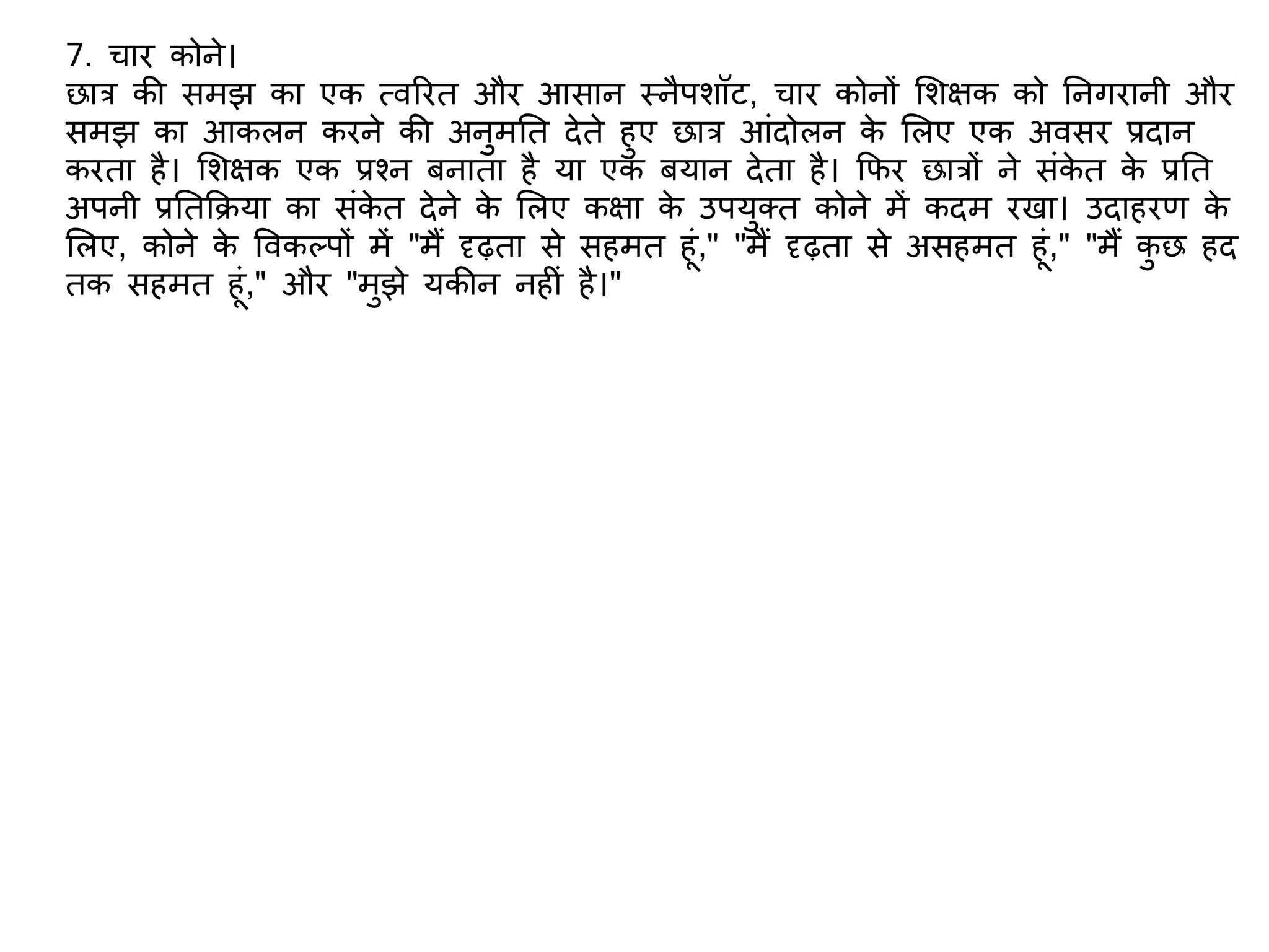 7. चार कोने।
छात्र की समझ का एक त्वररत और आसान स्नैपिॉट, चार कोनों शिक्षक को तनगरानी और
समझ का आकलन करने की अनुमतत देते हुए छात्र आंदोलन के शलए एक अवसर प्रदान
करता है। शिक्षक एक प्रश्न बनाता है या एक बयान देता है। किर छात्रों ने संके त के प्रतत
अपनी प्रततकिया का संके त देने के शलए कक्षा के उपयुक्त कोने में कदम रखा। उदाहरि के
शलए, कोने के ववकलपों में "मैं दृढ़ता से सहमत हूं," "मैं दृढ़ता से असहमत हूं," "मैं कु छ हद
तक सहमत हूं," और "मुझे यकीन नह ं है।"
 