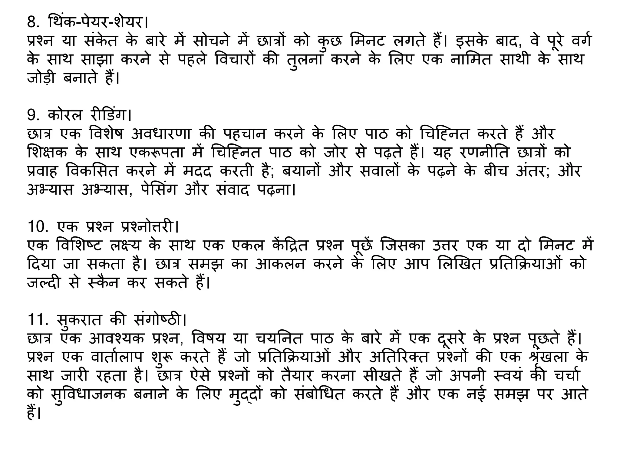 8. गथंक-पेयर-िेयर।
प्रश्न या संके त के बारे में सोचने में छात्रों को कु छ शमनट लगते हैं। इसके बाद, वे पूरे वगभ
के साथ साझा करने से पहले ववचारों की तुलना करने के शलए एक नाशमत साथी के साथ
जोडी बनाते हैं।
9. कोरल र डडंग।
छात्र एक वविेष अविारिा की पहचान करने के शलए पाठ को गचक्ननत करते हैं और
शिक्षक के साथ एकरूपता में गचक्ननत पाठ को जोर से पढ़ते हैं। यह रिनीतत छात्रों को
प्रवाह ववकशसत करने में मदद करती है; बयानों और सवालों के पढ़ने के बीच अंतर; और
अभ्यास अभ्यास, पेशसंग और संवाद पढ़ना।
10. एक प्रश्न प्रश्नो्तरर ।
एक ववशिष्ट लक्ष्य के साथ एक एकल कें टित प्रश्न पूछें क्जसका उ्तरर एक या दो शमनट में
टदया जा सकता है। छात्र समझ का आकलन करने के शलए आप शलणखत प्रततकियाओं को
जलद से स्कै न कर सकते हैं।
11. सुकरात की संगोष्ठी।
छात्र एक आवश्यक प्रश्न, ववषय या चयतनत पाठ के बारे में एक दूसरे के प्रश्न पूछते हैं।
प्रश्न एक वाताभलाप िुरू करते हैं जो प्रततकियाओं और अततररक्त प्रश्नों की एक श्रंखला के
साथ जार रहता है। छात्र ऐसे प्रश्नों को तैयार करना सीखते हैं जो अपनी स्वयं की चचाभ
को सुवविाजनक बनाने के शलए मुद्दों को संबोगित करते हैं और एक नई समझ पर आते
हैं।
 