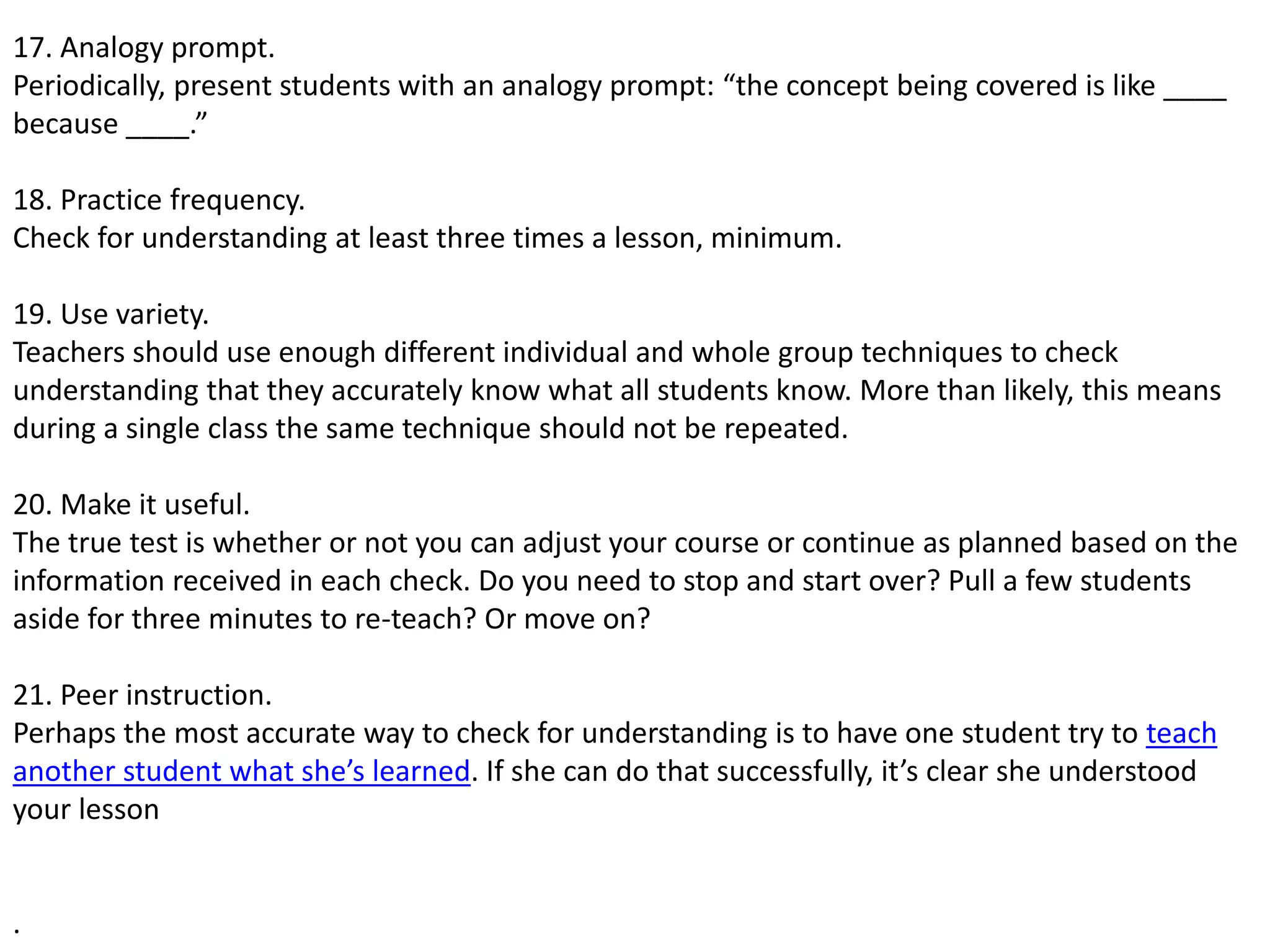 17. Analogy prompt.
Periodically, present students with an analogy prompt: “the concept being covered is like ____
because ____.”
18. Practice frequency.
Check for understanding at least three times a lesson, minimum.
19. Use variety.
Teachers should use enough different individual and whole group techniques to check
understanding that they accurately know what all students know. More than likely, this means
during a single class the same technique should not be repeated.
20. Make it useful.
The true test is whether or not you can adjust your course or continue as planned based on the
information received in each check. Do you need to stop and start over? Pull a few students
aside for three minutes to re-teach? Or move on?
21. Peer instruction.
Perhaps the most accurate way to check for understanding is to have one student try to teach
another student what she’s learned. If she can do that successfully, it’s clear she understood
your lesson
.
 