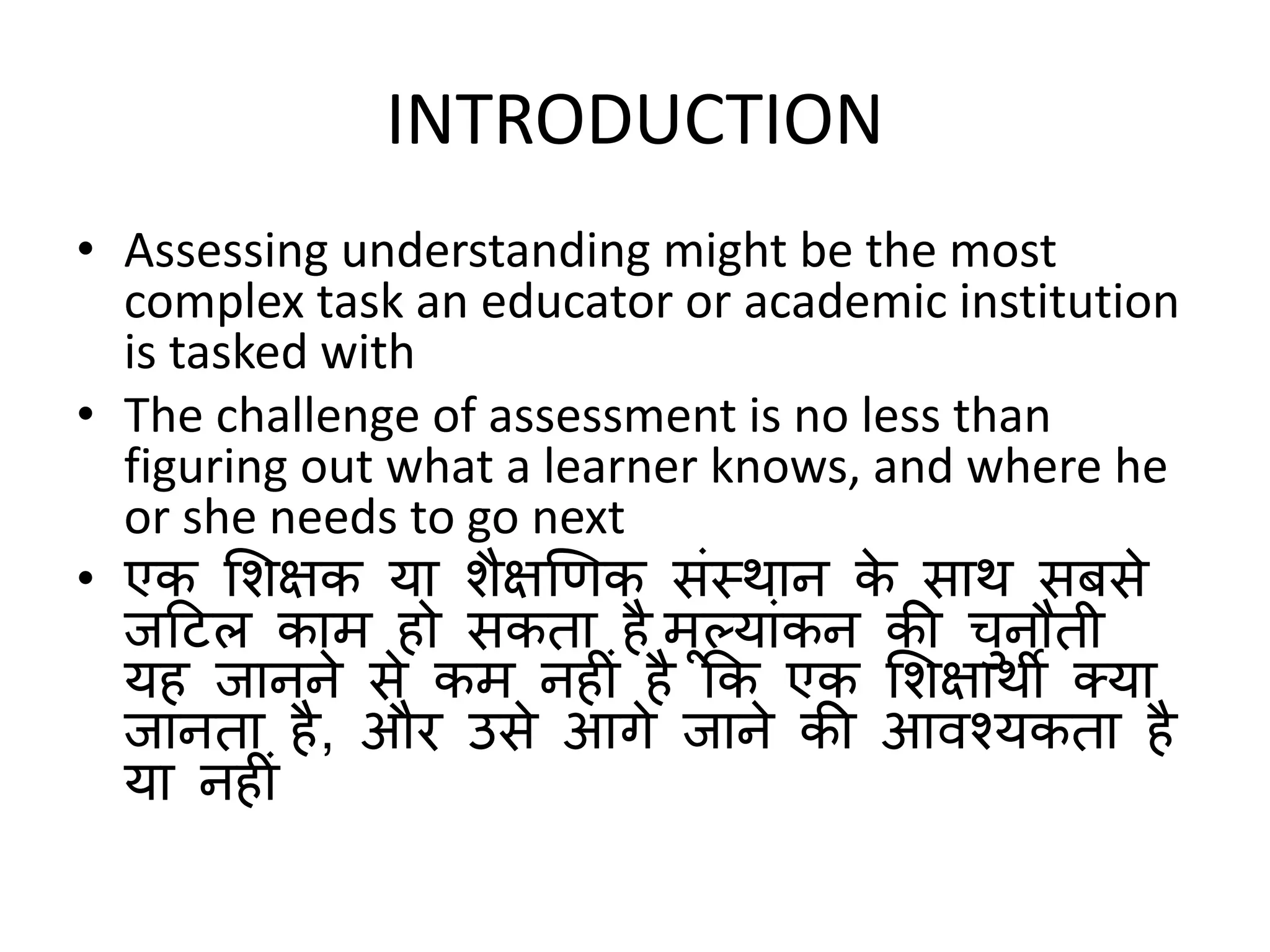 INTRODUCTION
• Assessing understanding might be the most
complex task an educator or academic institution
is tasked with
• The challenge of assessment is no less than
figuring out what a learner knows, and where he
or she needs to go next
• एक शिक्षक या िैक्षणिक संस्थान के साथ सबसे
जटटल काम हो सकता है मूलयांकन की चुनौती
यह जानने से कम नह ं है कक एक शिक्षाथी क्या
जानता है, और उसे आगे जाने की आवश्यकता है
या नह ं
 