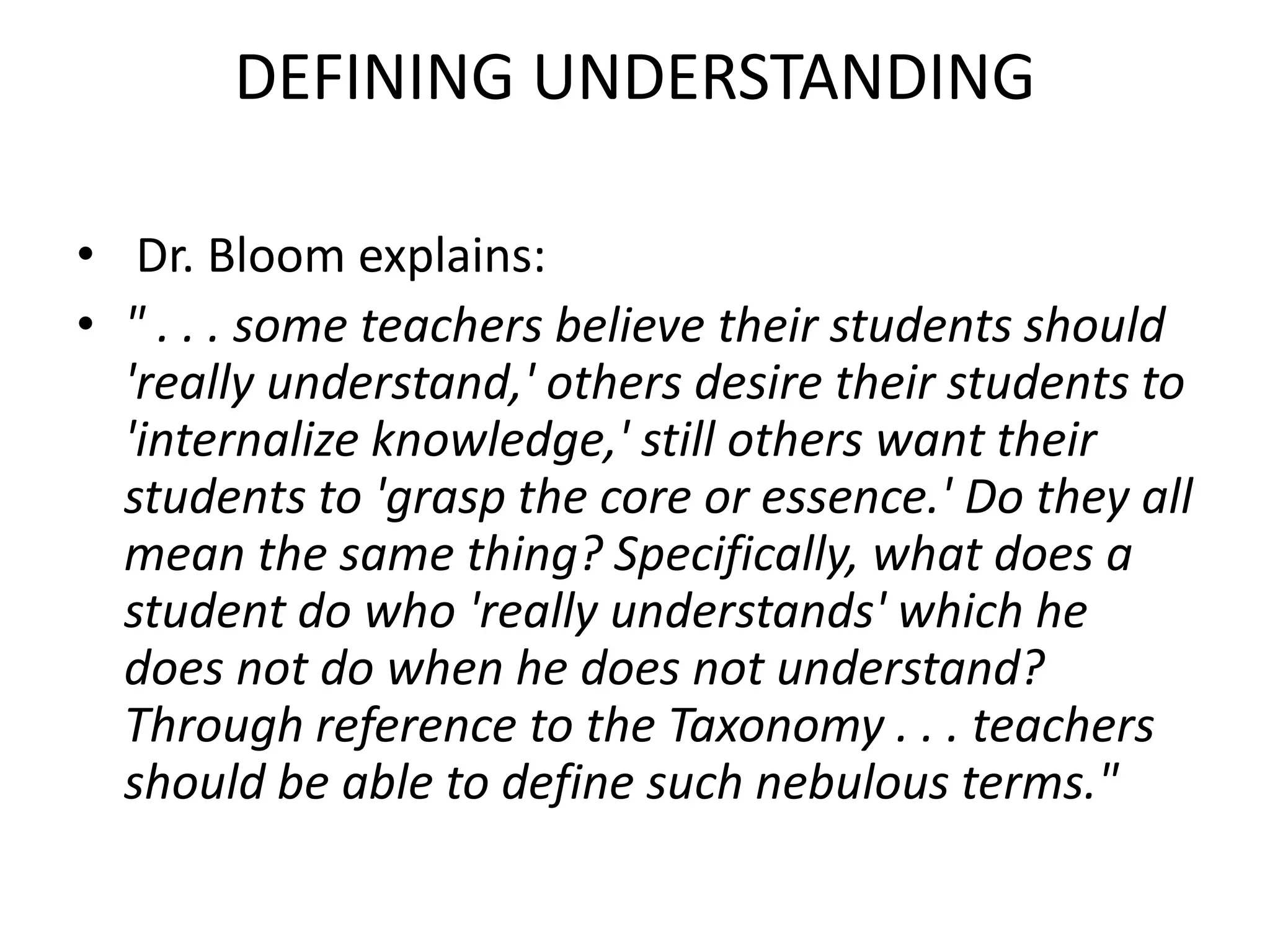 DEFINING UNDERSTANDING
• Dr. Bloom explains:
• " . . . some teachers believe their students should
'really understand,' others desire their students to
'internalize knowledge,' still others want their
students to 'grasp the core or essence.' Do they all
mean the same thing? Specifically, what does a
student do who 'really understands' which he
does not do when he does not understand?
Through reference to the Taxonomy . . . teachers
should be able to define such nebulous terms."
 
