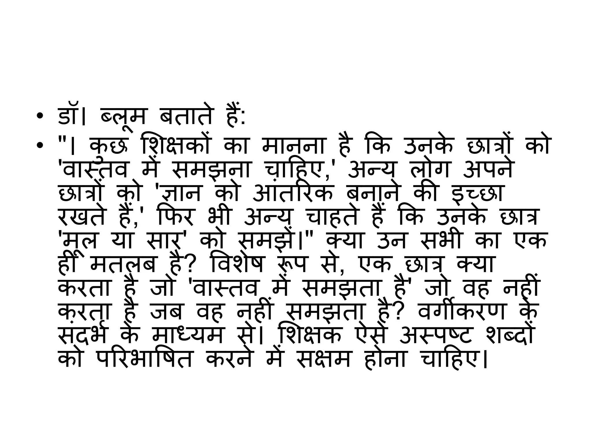 • डॉ। ब्लूम बताते हैं:
• "। कु छ शिक्षकों का मानना है कक उनके छात्रों को
'वास्तव में समझना चाटहए,' अन्य लोग अपने
छात्रों को 'ज्ञान को आंतररक बनाने की इच्छा
रखते हैं,' किर भी अन्य चाहते हैं कक उनके छात्र
'मूल या सार' को समझें।" क्या उन सभी का एक
ह मतलब है? वविेष रूप से, एक छात्र क्या
करता है जो 'वास्तव में समझता है' जो वह नह ं
करता है जब वह नह ं समझता है? वगीकरि के
संदभभ के माध्यम से। शिक्षक ऐसे अस्पष्ट िब्दों
को पररभावषत करने में सक्षम होना चाटहए।
 