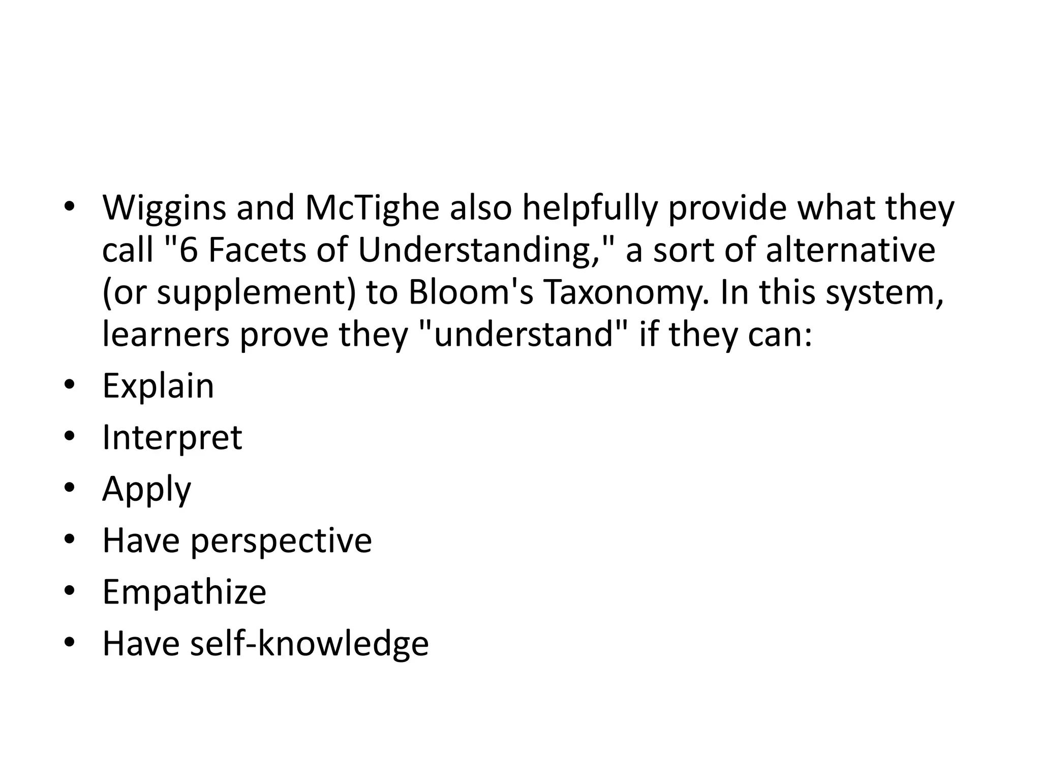 • Wiggins and McTighe also helpfully provide what they
call "6 Facets of Understanding," a sort of alternative
(or supplement) to Bloom's Taxonomy. In this system,
learners prove they "understand" if they can:
• Explain
• Interpret
• Apply
• Have perspective
• Empathize
• Have self-knowledge
 