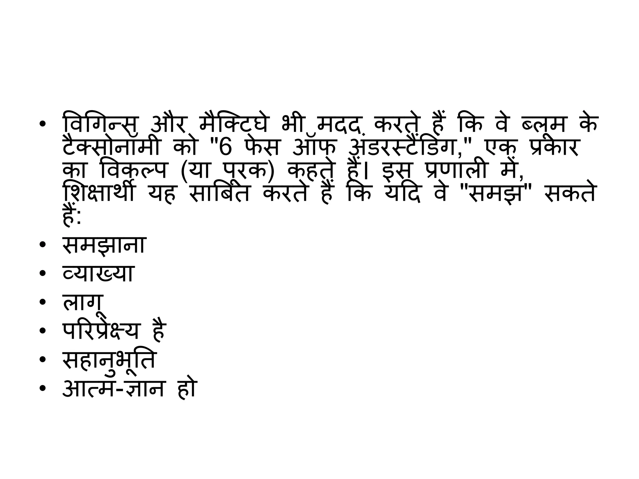 • ववगगन्स और मैक्क्टघे भी मदद करते हैं कक वे ब्लूम के
टैक्सोनॉमी को "6 िे स ऑि अंडरस्टैंडडंग," एक प्रकार
का ववकलप (या पूरक) कहते हैं। इस प्रिाल में,
शिक्षाथी यह साबबत करते हैं कक यटद वे "समझ" सकते
हैं:
• समझाना
• व्याख्या
• लागू
• पररप्रेक्ष्य है
• सहानुभूतत
• आत्म-ज्ञान हो
 