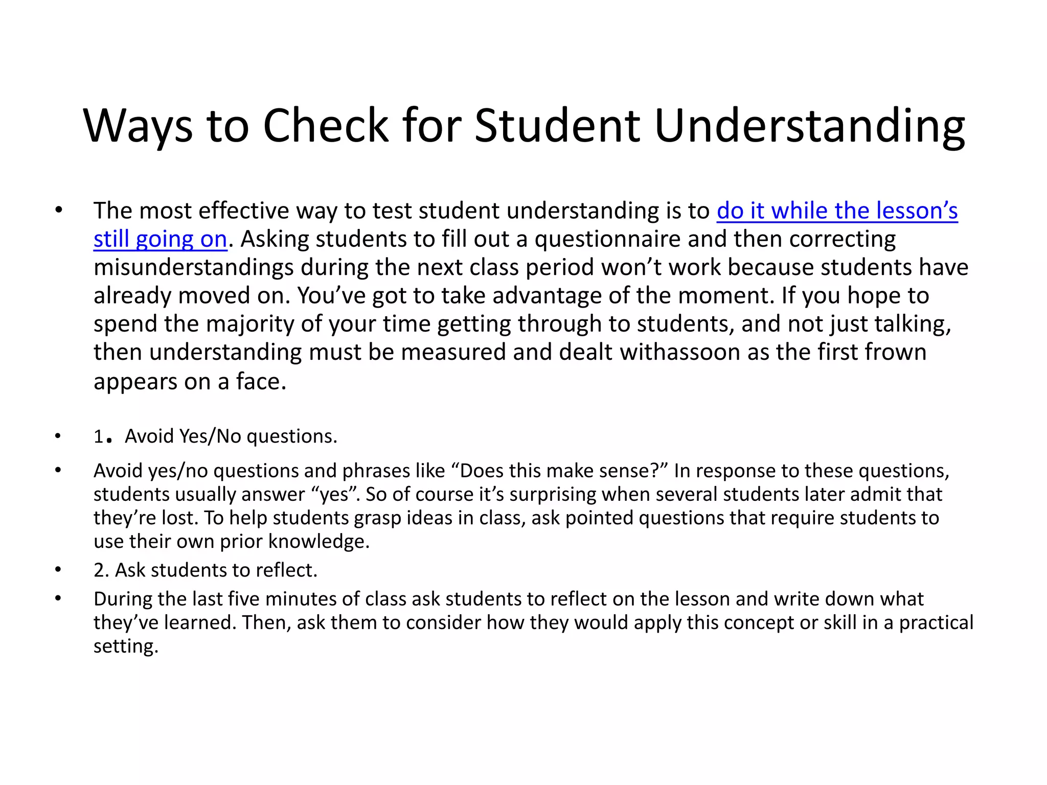 Ways to Check for Student Understanding
• The most effective way to test student understanding is to do it while the lesson’s
still going on. Asking students to fill out a questionnaire and then correcting
misunderstandings during the next class period won’t work because students have
already moved on. You’ve got to take advantage of the moment. If you hope to
spend the majority of your time getting through to students, and not just talking,
then understanding must be measured and dealt withassoon as the first frown
appears on a face.
• 1. Avoid Yes/No questions.
• Avoid yes/no questions and phrases like “Does this make sense?” In response to these questions,
students usually answer “yes”. So of course it’s surprising when several students later admit that
they’re lost. To help students grasp ideas in class, ask pointed questions that require students to
use their own prior knowledge.
• 2. Ask students to reflect.
• During the last five minutes of class ask students to reflect on the lesson and write down what
they’ve learned. Then, ask them to consider how they would apply this concept or skill in a practical
setting.
 