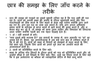 छात्र की समझ के शलए जााँच करने के
तर के
• छात्र की समझ को परखने का सबसे प्रभावी तर का यह है कक पाठ अभी भी चल
रहा है। छात्रों को अगल कक्षा की अवगि के दौरान प्रश्नावल भरने और किर
गलतिहमी को ठीक करने के शलए कहने से काम नह ं चलेगा क्योंकक छात्र आगे
बढ़ गए हैं। आप इस पल का लाभ उठा सकते हैं। यटद आप अपना अगिकांि
समय छात्रों के माध्यम से प्राप्त करने में खचभ करने की आिा करते हैं, और न
के वल बात कर रहे हैं, तो समझ को मापा जाना चाटहए और ववथासन को तनपटाया
जाना चाटहए क्योंकक पहल बार एक चेहरा टदखाई देता है।
• 1. हां / नह ं सवालों से बचें।
• "क्या इससे कोई मतलब है?" इन सवालों के जवाब में, छात्र आमतौर पर "हां" का
जवाब देते हैं। बेिक, यह आश्चयभजनक है जब कई छात्र बाद में स्वीकार करते हैं
कक वे खो गए हैं। छात्रों को कक्षा में ववचारों को समझने में मदद करने के शलए,
ऐसे प्रश्न पूछें, क्जनके शलए छात्रों को अपने पूवभ ज्ञान का उपयोग करने की
आवश्यकता होती है।
• 2. छात्रों को प्रततबबंबबत करने के शलए कहें।
• कक्षा के अंततम पााँच शमनटों के दौरान छात्रों को पाठ को प्रततबबंबबत करने और जो
उन्होंने सीखा है उसे शलखने के शलए कहें। किर, उन्हें यह ववचार करने के शलए कहें
कक वे इस अविारिा या कौिल को व्यावहाररक सेटटंग में कै से लागू करेंगे
 