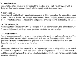 8. Think-pair-share.
Students take a few minutes to think about the question or prompt. Next, they pair with a
designated partner to compare thoughts before sharing with the whole class.
9. Choral reading.
Students mark text to identify a particular concept and chime in, reading the marked text aloud
in unison with the teacher. This strategy helps students develop fluency; differentiate between
the reading of statements and questions; and practice phrasing, pacing, and reading dialogue.
10. One question quiz.
Ask a single focused question with a specific goal that can be answered within a minute or two.
You can quickly scan the written responses to assess student understanding.
11. Socratic seminar.
Students ask questions of one another about an essential question, topic, or selected text. The
questions initiate a conversation that continues with a series of responses and additional
questions. Students learn to formulate questions that address issues to facilitate their own
discussion and arrive at a new understanding.
12.
Students consider what they have learned by responding to the following prompt at the end of
the lesson: 3) things they learned from your lesson; 2) things they want to know more about;
and 1) questions they have. The prompt stimulates student reflection on the lesson and helps to
process the learning.
 