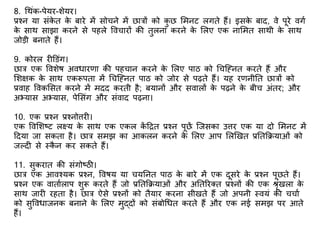 8. गथंक-पेयर-िेयर।
प्रश्न या संके त के बारे में सोचने में छात्रों को कु छ शमनट लगते हैं। इसके बाद, वे पूरे वगभ
के साथ साझा करने से पहले ववचारों की तुलना करने के शलए एक नाशमत साथी के साथ
जोडी बनाते हैं।
9. कोरल र डडंग।
छात्र एक वविेष अविारिा की पहचान करने के शलए पाठ को गचक्ननत करते हैं और
शिक्षक के साथ एकरूपता में गचक्ननत पाठ को जोर से पढ़ते हैं। यह रिनीतत छात्रों को
प्रवाह ववकशसत करने में मदद करती है; बयानों और सवालों के पढ़ने के बीच अंतर; और
अभ्यास अभ्यास, पेशसंग और संवाद पढ़ना।
10. एक प्रश्न प्रश्नो्तरर ।
एक ववशिष्ट लक्ष्य के साथ एक एकल कें टित प्रश्न पूछें क्जसका उ्तरर एक या दो शमनट में
टदया जा सकता है। छात्र समझ का आकलन करने के शलए आप शलणखत प्रततकियाओं को
जलद से स्कै न कर सकते हैं।
11. सुकरात की संगोष्ठी।
छात्र एक आवश्यक प्रश्न, ववषय या चयतनत पाठ के बारे में एक दूसरे के प्रश्न पूछते हैं।
प्रश्न एक वाताभलाप िुरू करते हैं जो प्रततकियाओं और अततररक्त प्रश्नों की एक श्रंखला के
साथ जार रहता है। छात्र ऐसे प्रश्नों को तैयार करना सीखते हैं जो अपनी स्वयं की चचाभ
को सुवविाजनक बनाने के शलए मुद्दों को संबोगित करते हैं और एक नई समझ पर आते
हैं।
 