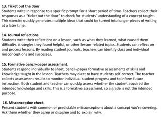 13. Ticket out the door.
Students write in response to a specific prompt for a short period of time. Teachers collect their
responses as a “ticket out the door” to check for students’ understanding of a concept taught.
This exercise quickly generates multiple ideas that could be turned into longer pieces of writing
at a later time.
14. Journal reflections.
Students write their reflections on a lesson, such as what they learned, what caused them
difficulty, strategies they found helpful, or other lesson-related topics. Students can reflect on
and process lessons. By reading student journals, teachers can identify class and individual
misconceptions and successes.
15. Formative pencil–paper assessment.
Students respond individually to short, pencil–paper formative assessments of skills and
knowledge taught in the lesson. Teachers may elect to have students self-correct. The teacher
collects assessment results to monitor individual student progress and to inform future
instruction. Both student and teacher can quickly assess whether the student acquired the
intended knowledge and skills. This is a formative assessment, so a grade is not the intended
purpose.
16. Misconception check.
Present students with common or predictable misconceptions about a concept you’re covering.
Ask them whether they agree or disagree and to explain why.
 