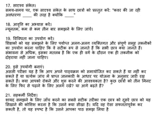 17. सादृश्य संके त।
समय-समय पर, एक सादृश्य संके त के साथ छात्रों को प्रस्तुत करें: "कवर की जा रह
अविारिा ____ की तरह है क्योंकक ____"
18. आवरव्तर का अभ्यास करें।
न्यूनतम, कम से कम तीन बार समझने के शलए जांचें।
19. वववविता का उपयोग करें।
शिक्षकों को यह समझने के शलए पयाभप्त अलग-अलग व्यक्क्तगत और संपूिभ समूह तकनीकों
का उपयोग करना चाटहए कक वे सट क रूप से जानते हैं कक सभी छात्र क्या जानते हैं।
संभावना से अगिक, इसका मतलब है कक एक ह वगभ के दौरान एक ह तकनीक को
दोहराया नह ं जाना चाटहए।
20. इसे उपयोगी बनाएं।
असल पर क्षा यह है कक आप अपने पाठ्यिम को समायोक्जत कर सकते हैं या नह ं कर
सकते हैं या प्रत्येक जांच में प्राप्त जानकार के आिार पर योजना के अनुसार जार रख
सकते हैं। क्या आपको रोकने और िुरू करने की आवश्यकता है? कु छ छात्रों को तीन शमनट
के शलए किर से पढ़ाने के शलए अलग रखें? या आगे बढ़ते हैं?
21. सहकमी तनदेि।
िायद समझने के शलए जााँच करने का सबसे सट क तर का एक छात्र को दूसरे छात्र को यह
शसखाने की कोशिि करना है कक उसने क्या सीखा है। यटद वह ऐसा सिलतापूवभक कर
सकती है, तो यह स्पष्ट है कक उसने आपका पाठ समझ शलया है
 