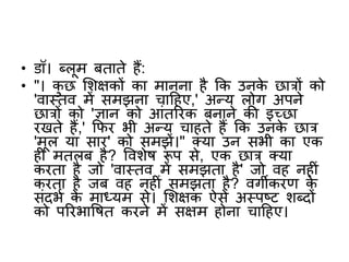 • डॉ। ब्लूम बताते हैं:
• "। कु छ शिक्षकों का मानना है कक उनके छात्रों को
'वास्तव में समझना चाटहए,' अन्य लोग अपने
छात्रों को 'ज्ञान को आंतररक बनाने की इच्छा
रखते हैं,' किर भी अन्य चाहते हैं कक उनके छात्र
'मूल या सार' को समझें।" क्या उन सभी का एक
ह मतलब है? वविेष रूप से, एक छात्र क्या
करता है जो 'वास्तव में समझता है' जो वह नह ं
करता है जब वह नह ं समझता है? वगीकरि के
संदभभ के माध्यम से। शिक्षक ऐसे अस्पष्ट िब्दों
को पररभावषत करने में सक्षम होना चाटहए।
 
