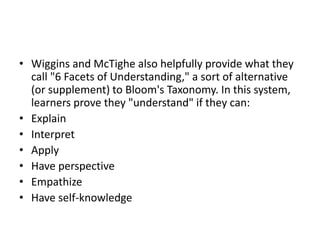 • Wiggins and McTighe also helpfully provide what they
call "6 Facets of Understanding," a sort of alternative
(or supplement) to Bloom's Taxonomy. In this system,
learners prove they "understand" if they can:
• Explain
• Interpret
• Apply
• Have perspective
• Empathize
• Have self-knowledge
 