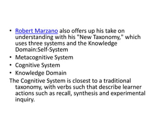 • Robert Marzano also offers up his take on
understanding with his "New Taxonomy," which
uses three systems and the Knowledge
Domain:Self-System
• Metacognitive System
• Cognitive System
• Knowledge Domain
The Cognitive System is closest to a traditional
taxonomy, with verbs such that describe learner
actions such as recall, synthesis and experimental
inquiry.
 