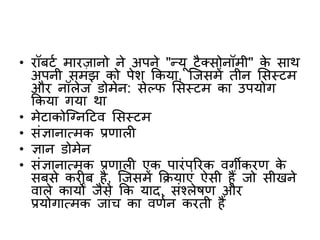 • रॉबटभ मारजानो ने अपने "न्यू टैक्सोनॉमी" के साथ
अपनी समझ को पेि ककया, क्जसमें तीन शसस्टम
और नॉलेज डोमेन: सेलि शसस्टम का उपयोग
ककया गया था
• मेटाकोक्ननटटव शसस्टम
• संज्ञानात्मक प्रिाल
• ज्ञान डोमेन
• संज्ञानात्मक प्रिाल एक पारंपररक वगीकरि के
सबसे कर ब है, क्जसमें कियाएं ऐसी हैं जो सीखने
वाले कायों जैसे कक याद, संश्लेषि और
प्रयोगात्मक जांच का विभन करती हैं
 